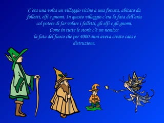 C’era una volta un villaggio vicino a una foresta, abitato da folletti, elfi e gnomi. In questo villaggio c’era la fata dell’aria col potere di far volare i folletti, gli elfi e gli gnomi. Come in tutte le storie c’è un nemico: la fata del fuoco che per 4000 anni aveva creato caos e distruzione. 