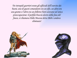 Tre intrepidi guerrieri erano gli ufficiali dell’esercito dei buoni, uno di questi comandanti era un elfo, un altro era uno gnomo e l’altro era un folletto.Tutti avevano un’unica preoccupazione: il perfido braccio destro della fata del fuoco, si chiamava Palla Mucosa detta Blob e andava eliminato! 