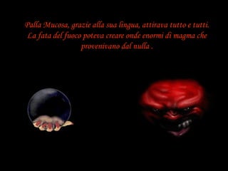 Palla Mucosa, grazie alla sua lingua, attirava tutto e tutti. La fata del fuoco poteva creare onde enormi di magma che provenivano dal nulla . 