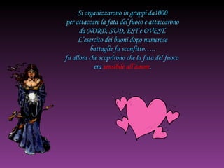 Si organizzarono in gruppi da1000 per attaccare la fata del fuoco e attaccarono da NORD, SUD, EST e OVEST. L’esercito dei buoni dopo numerose battaglie fu sconfitto….. fu allora che scoprirono che la fata del fuoco  era  sensibile all’amore . 