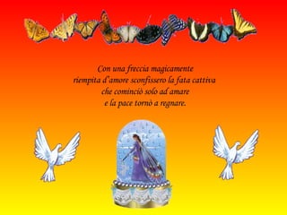 Con una freccia magicamente riempita d’amore sconfissero la fata cattiva  che cominciò solo ad amare e la pace tornò a regnare. 