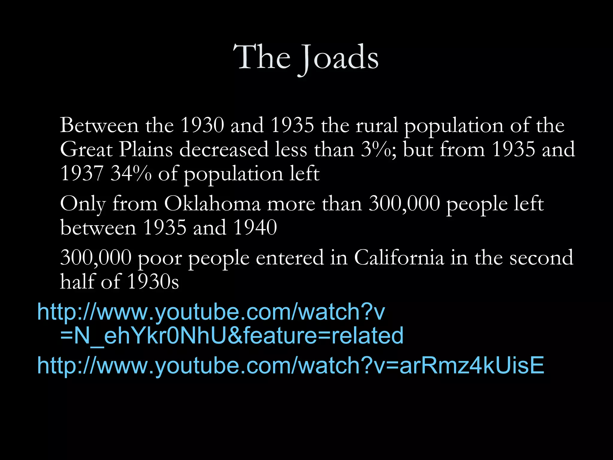 The Joads Between the 1930 and 1935 the rural population of the Great Plains decreased less than 3%; but from 1935 and 1937 34% of population left Only from Oklahoma more than 300,000 people left between 1935 and 1940 300,000 poor people entered in California in the second half of 1930s http:// www.youtube.com/watch?v =N_ehYkr0NhU&feature=related   http:// www.youtube.com/watch?v =arRmz4kUisE 