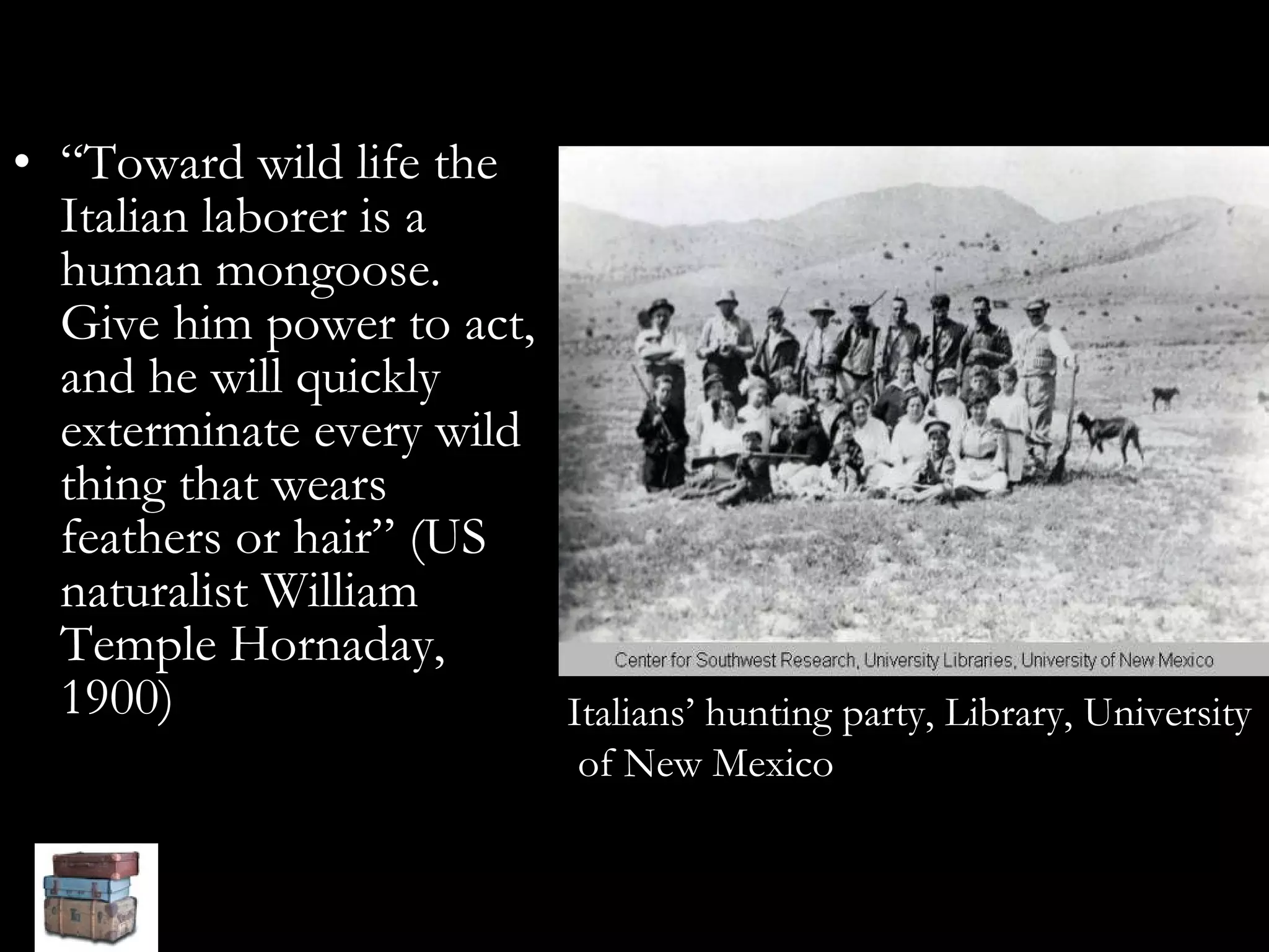 “ Toward wild life the Italian laborer is a human mongoose. Give him power to act, and he will quickly exterminate every wild thing that wears feathers or hair” (US naturalist William Temple Hornaday, 1900)   Italians’ hunting party, Library, University of New Mexico 