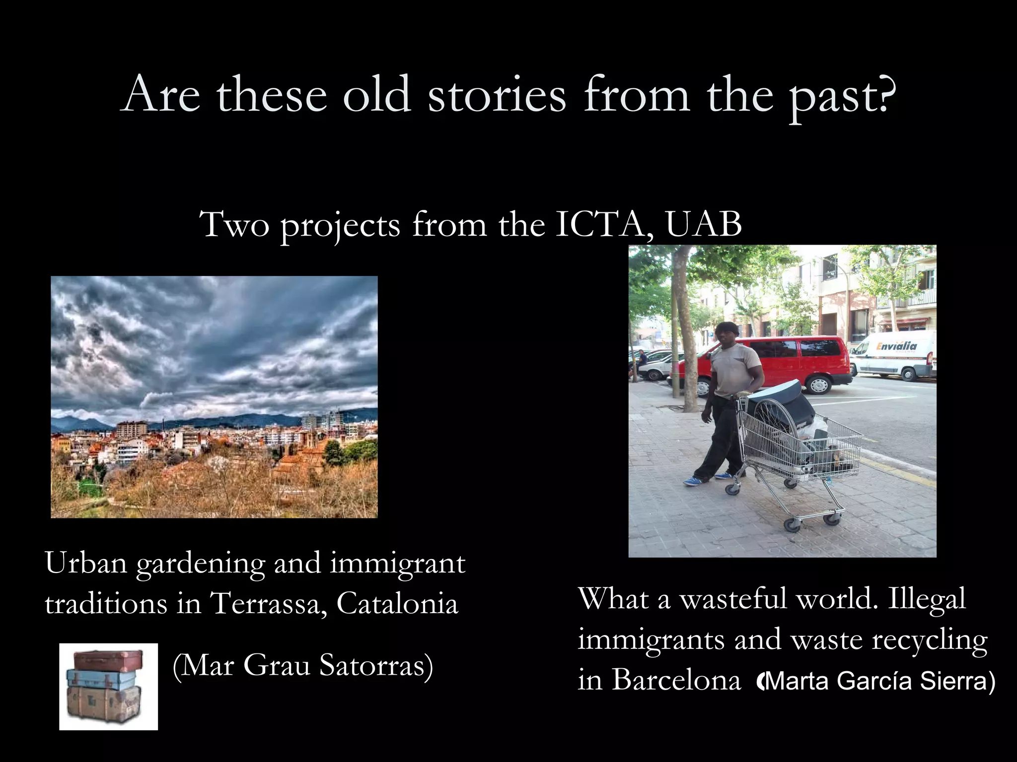 Are these old stories from the past? Two projects from the ICTA, UAB   Urban gardening and immigrant traditions in Terrassa, Catalonia    (Mar Grau Satorras) What a wasteful world. Illegal immigrants and waste recycling in Barcelona  ( Marta García Sierra)   