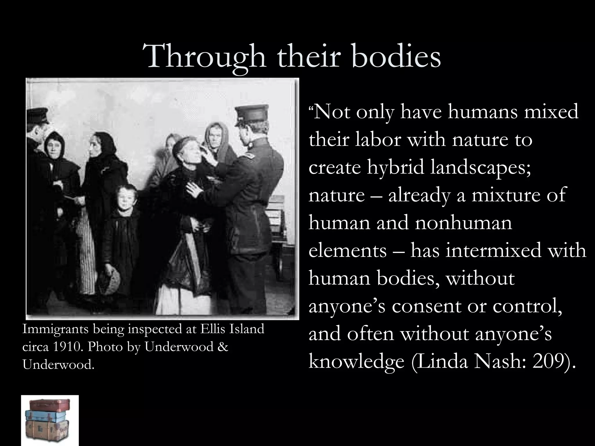 Through their bodies   “ Not only have humans mixed their labor with nature to create hybrid landscapes; nature – already a mixture of human and nonhuman elements – has intermixed with human bodies, without anyone’s consent or control, and often without anyone’s knowledge (Linda Nash: 209).  Immigrants being inspected at Ellis Island circa 1910. Photo by Underwood & Underwood.   