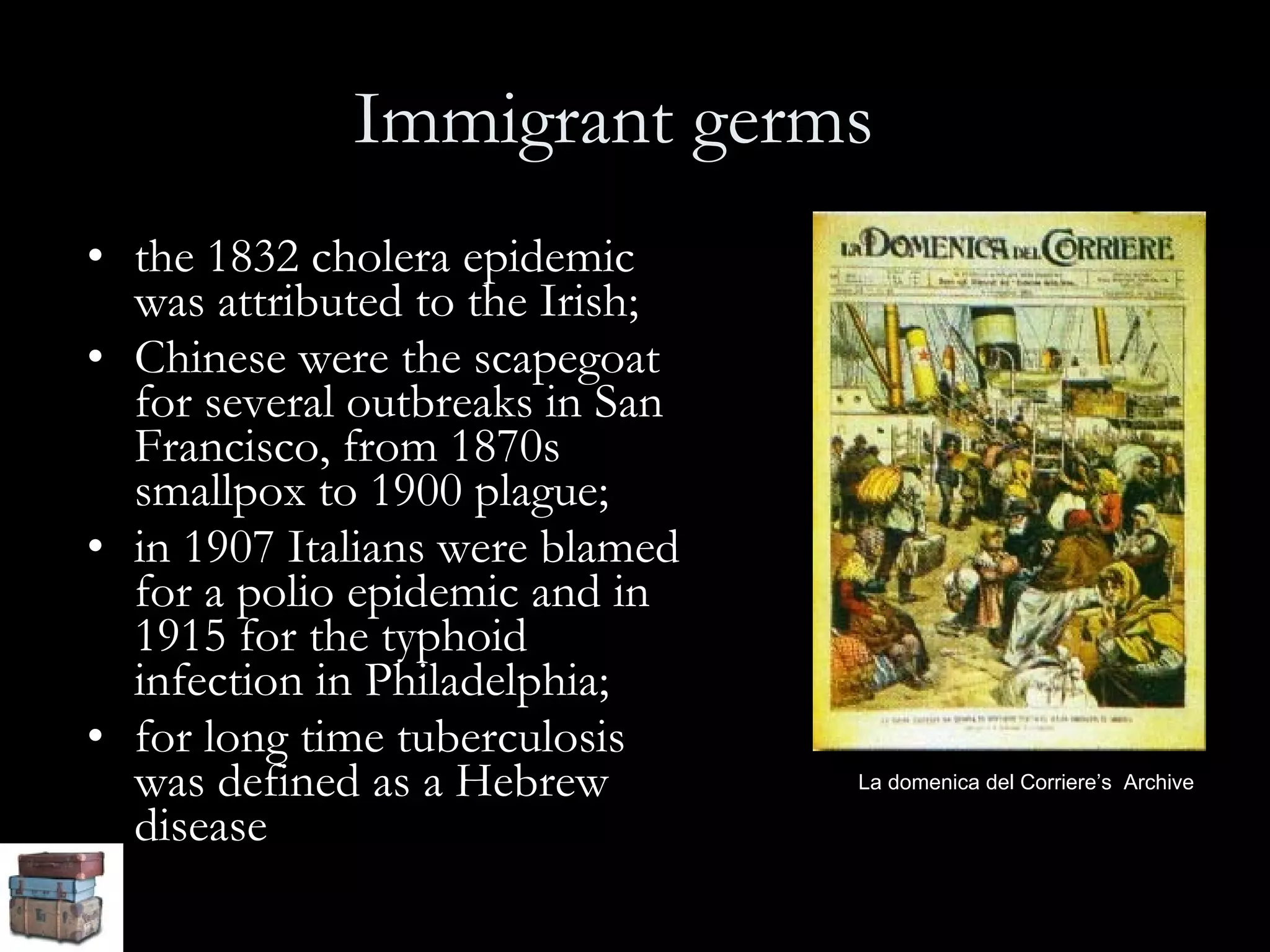 Immigrant germs   the 1832 cholera epidemic was attributed to the Irish;  Chinese were the scapegoat for several outbreaks in San Francisco, from 1870s smallpox to 1900 plague;  in 1907 Italians were blamed for a polio epidemic and in 1915 for the typhoid infection in Philadelphia;  for long time tuberculosis was defined as a Hebrew disease La domenica del Corriere’s  Archive 
