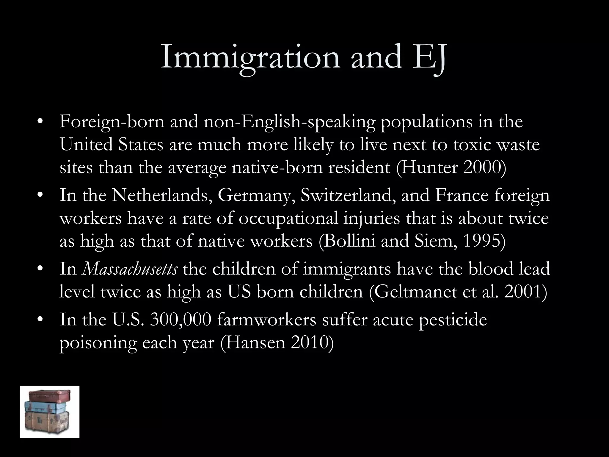 Immigration and EJ Foreign-born and non-English-speaking populations in the United States are much more likely to live next to toxic waste sites than the average native-born resident (Hunter 2000) In the Netherlands, Germany, Switzerland, and France foreign workers have a rate of occupational injuries that is about twice as high as that of native workers (Bollini and Siem, 1995) In  Massachusetts  the children of immigrants have the blood lead level twice as high as US born children (Geltmanet et al. 2001) In the U.S. 300,000 farmworkers suffer acute pesticide poisoning each year (Hansen 2010)  