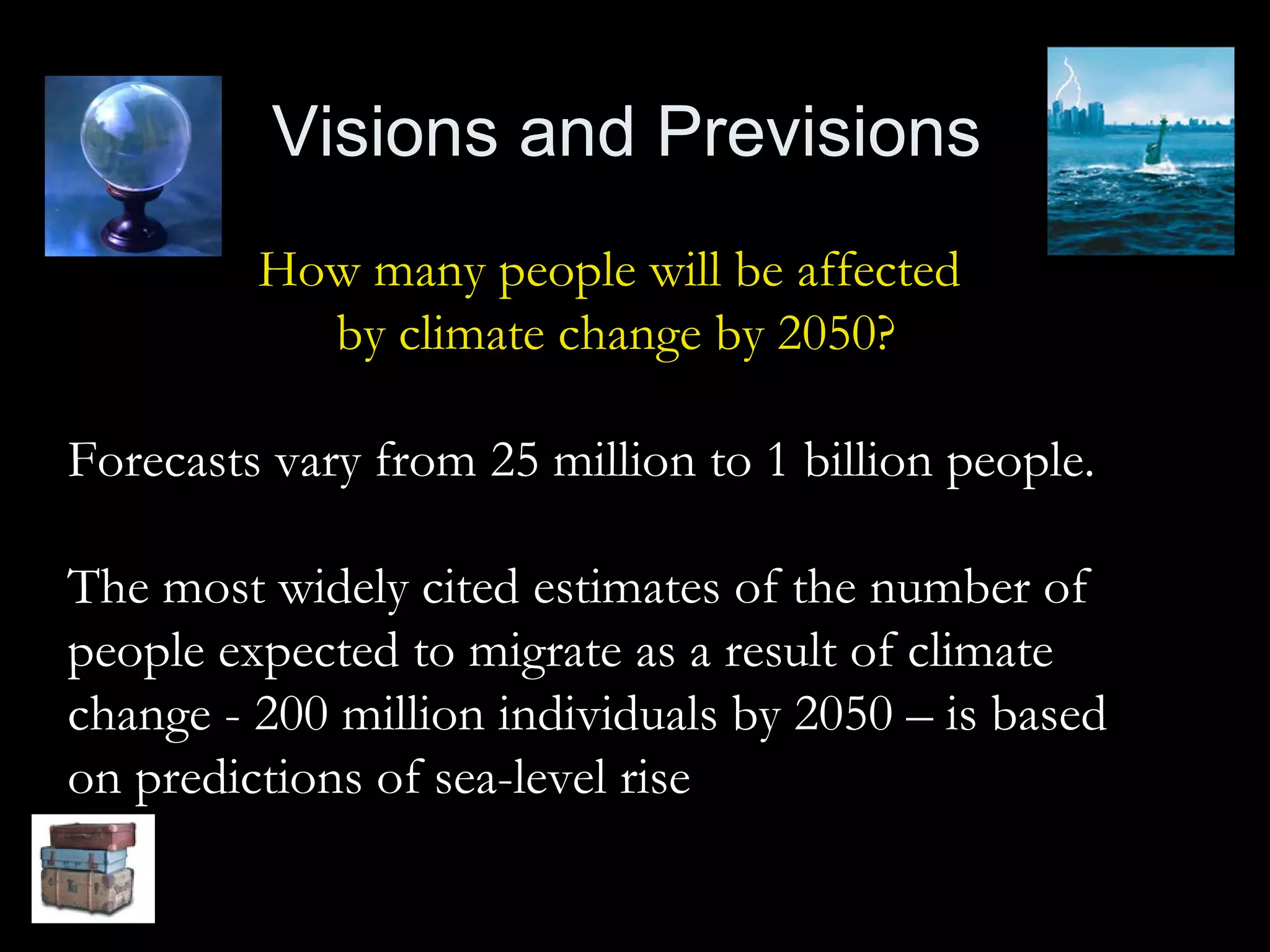Visions and Previsions How many people will be affected  by climate change by 2050? Forecasts vary from 25 million to 1 billion people. The most widely cited estimates of the number of people expected to migrate as a result of climate change - 200 million individuals by 2050 – is based on predictions of sea-level rise 