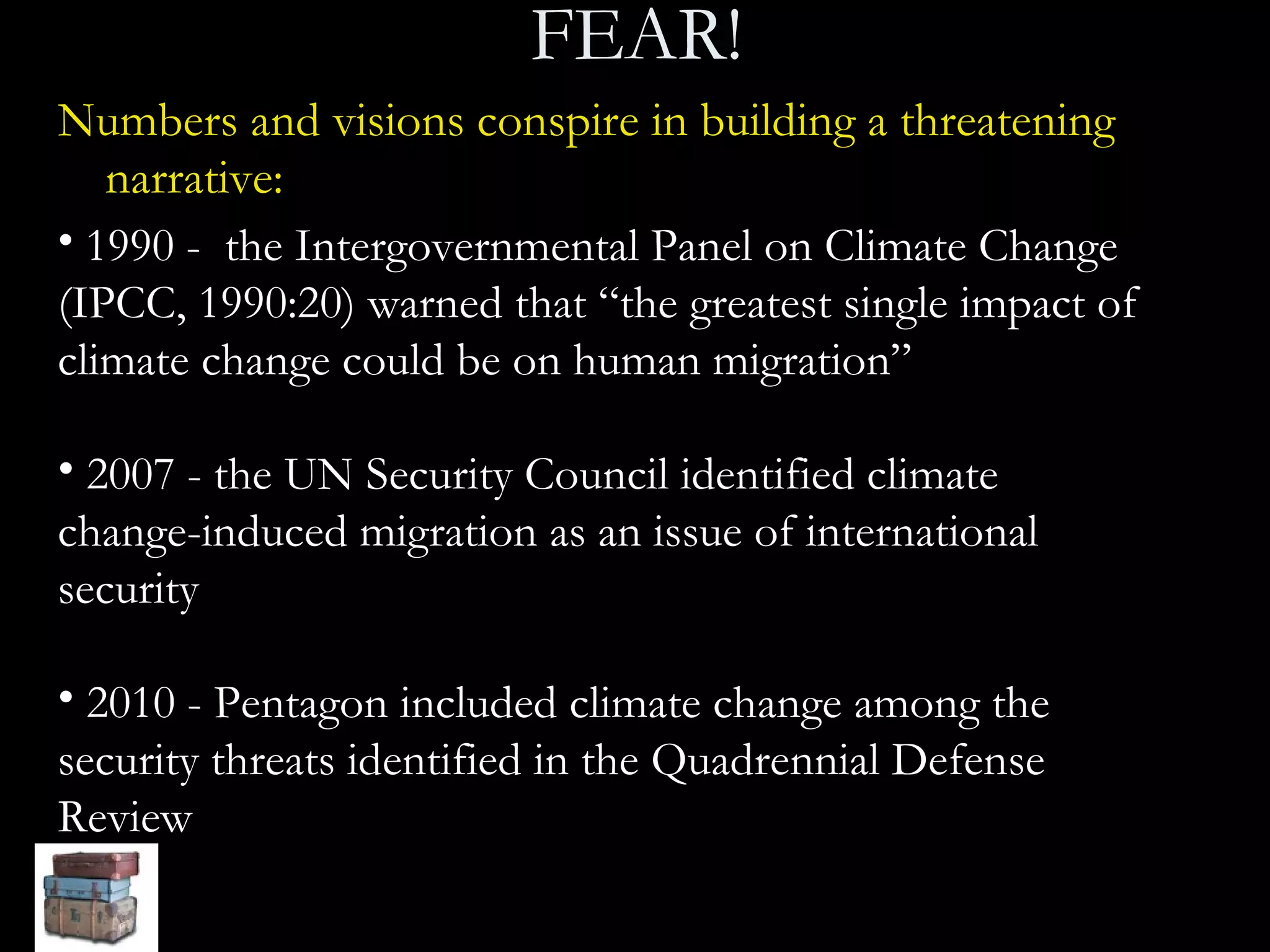 FEAR! Numbers and visions conspire in building a threatening narrative:   1990 -  the Intergovernmental Panel on Climate Change (IPCC, 1990:20) warned that “the greatest single impact of climate change could be on human migration” 2007 - the UN Security Council identified climate change-induced migration as an issue of international security 2010 - Pentagon included climate change among the security threats identified in the Quadrennial Defense Review 