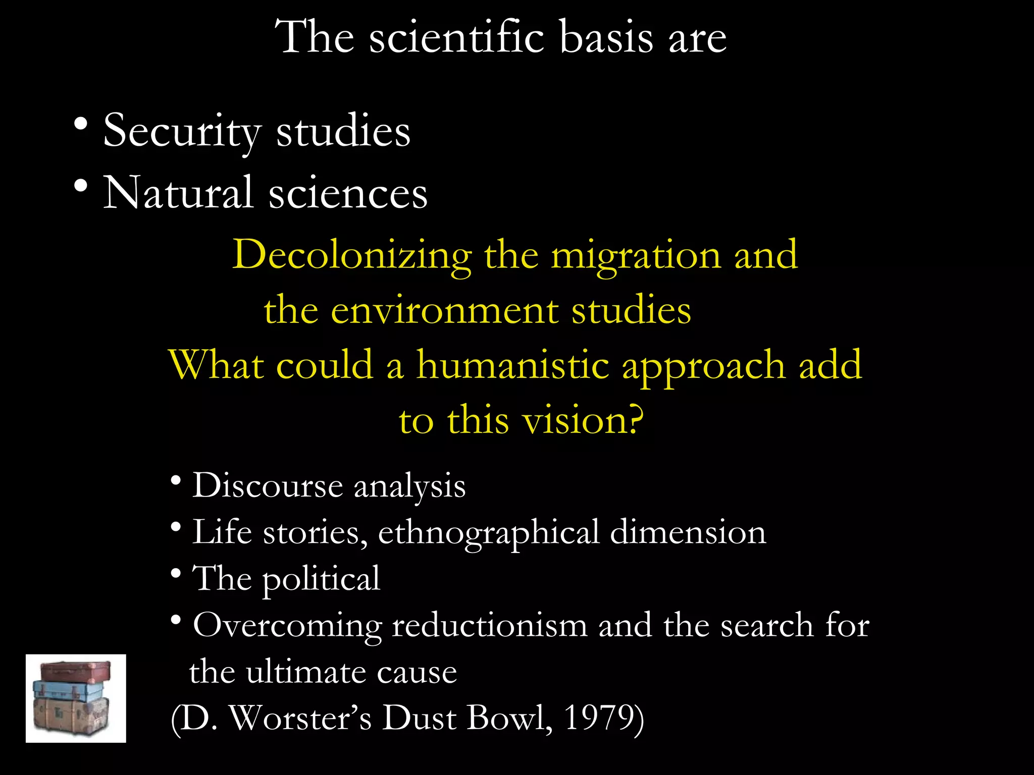 The scientific basis are Security studies Natural sciences Decolonizing the migration and  the environment studies  What could a humanistic approach add  to this vision? Discourse analysis Life stories, ethnographical dimension The political  Overcoming reductionism and the search for  the ultimate cause (D. Worster’s Dust Bowl, 1979) 