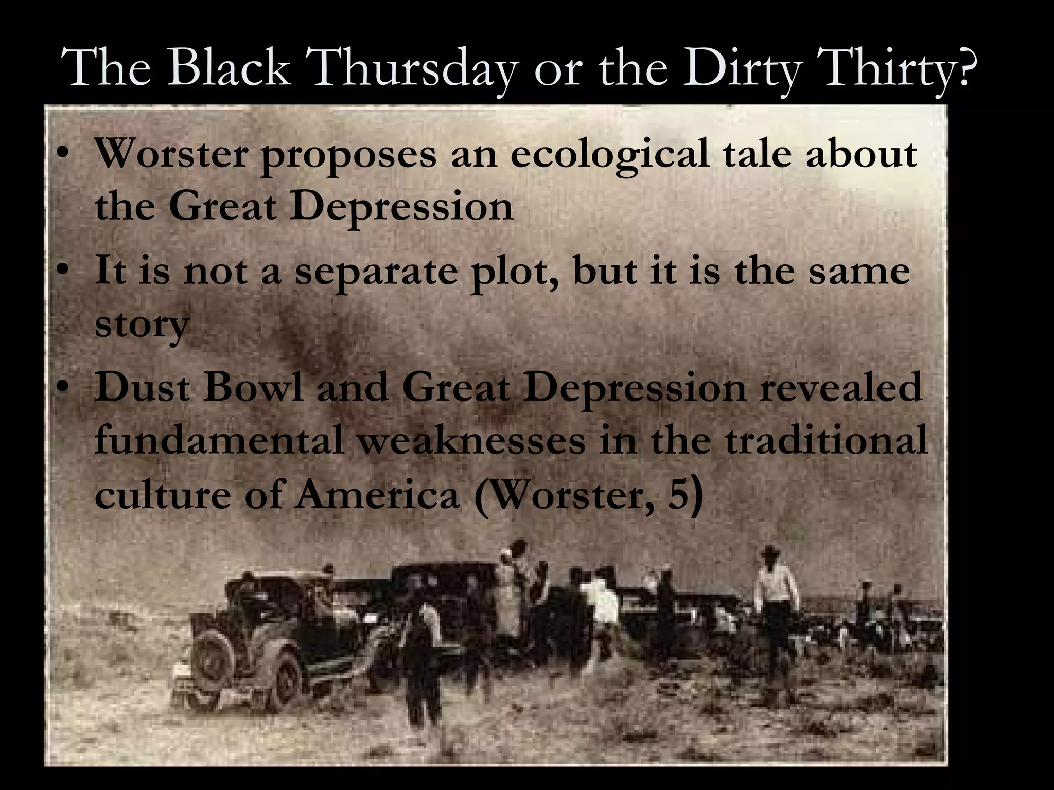 The Black Thursday or the Dirty Thirty?   Worster proposes an ecological tale about the Great Depression  It is not a separate plot, but it is the same story Dust Bowl and Great Depression revealed fundamental weaknesses in the traditional culture of America (Worster, 5 ) 