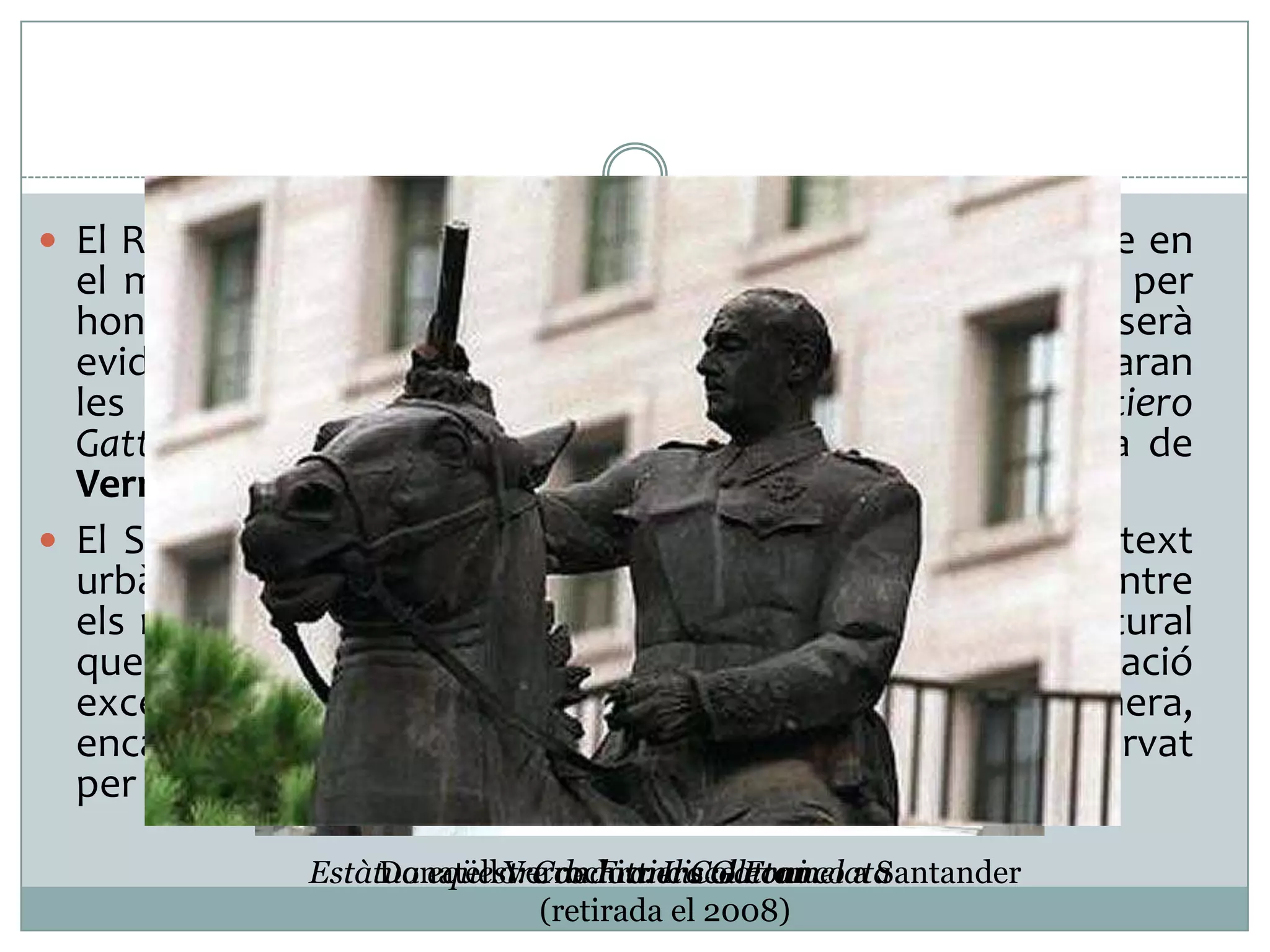  El Renaixement, lligat a la pràctica deliberada d’inspirar-se en

el món clàssic va fer reaparèixer el motiu principalment per
honorar herois militars i prínceps. El model de referència serà
evidentment la figura de Marc Aureli, del qual se’n derivaran
les diferents estàtues eqüestre: l’estàtua del Condottiero
Gattamelata de Donatello (Pàdua 1453) i l’obra paral·lela de
Verrochio, Il Colleoni, (Venècia 1479-88)
 El S.XX ha fet desaparèixer quasi completament del context
urbà, el motiu de la gran figura eqüestre monumental. Entre
els motius que expliquen el fet, cal destacar el canvi cultural
que ha convertit en socialment inacceptable l’exaltació
excessiva d’un personatge contemporani. D’aquesta manera,
encara que no sempre, el retrat eqüestre ha quedat reservat
per a alguns dirigents polítics de règims dictatorials.
Estàtua eqüestre de Francisco Franco a Santander
Donatello: Condottiero Gattamelata
Verrochio: Il Colleoni
(retirada el 2008)

 