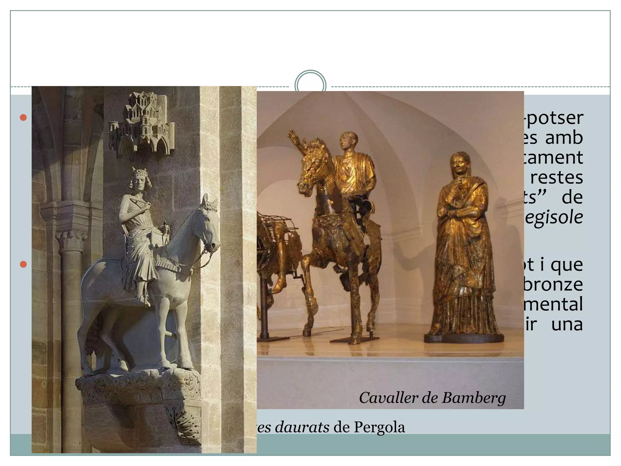  Malgrat que coneixem l’existència de centenars, -potser

milers- d’estàtues eqüestres per tot l’imperi, realitzades amb
bronze o amb d’altres materials com marbre, pràcticament
cap ha arribat fins a nosaltres, llevat de diverses restes
fragmentades com els anomenats “Bronzes Daurats” de
Pergola. Una estàtua completa per bé que menor, el Regisole
de Pavia, va perviure fins el 1796.
 El retrat eqüestre va decaure a partir del Baix Imperi tot i que
se’n coneix alguna excepció, com el colossal bronze
parcialment deslligat de la conceptualització monumental
bizantí de Justinià (S.VI). A l’Edat mitjana va tenir una
presència menor i antiga (Cavaller de Bamberg, S.XIII).
Cavaller de Bamberg
Bronzes daurats de Pergola

 