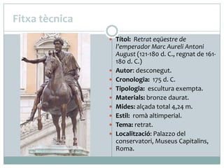 Fitxa tècnica
 Títol: Retrat eqüestre de











l’emperador Marc Aureli Antoni
August (121-180 d. C., regnat de 161180 d. C.)
Autor: desconegut.
Cronologia: 175 d. C.
Tipologia: escultura exempta.
Materials: bronze daurat.
Mides: alçada total 4,24 m.
Estil: romà altimperial.
Tema: retrat.
Localització: Palazzo del
conservatori, Museus Capitalins,
Roma.

 