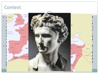Context
 Atesa la impossibilitat de governar el gran territori aconseguit

amb l’expansió republicana, en el període imperial (31 a. C. –
476 d. C.) s’opta per establir un nou sistema polític, liderat per
un emperador, i es va dividir el conjunt de les terres en
províncies. Amb una sòlida estructura social, jurídica, política i
comercial, el poble romà va rebre la influència cultural grega.
L’art va ser un instrument bàsic de demostració de poder i es
van construir edificis públics i privats a totes les ciutats
romanitzades.
 La nova organització política de l’Imperi implicava la necessitat
de destacar qui ocupava el cim jeràrquic. L’emperador o cèsar.
Els romans van recórrer a la imatge per a assolir la
magnificació del càrrec. Es van establir unes tipologies de
representació imperial que indicaven de manera pregona la
preeminència del cèsar per sobre tots els altres homes
(recorrent, si s’escau, a la divinització).

 