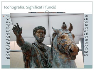 Iconografia. Significat i funció
 Es tracta de la figura eqüestre (muntada a cavall) de

l’emperador romà Marc Aureli, que posa de manifest tota la
seva grandesa i poder. El gest, molt semblant al d’algunes
representacions d’Octavi (primer emperador, 16aC. - 14dC.), ha
estat interpretat com una manifestació de clemència. Aquesta
suposició vindria confirmada per la figura d’un cabdill bàrbar,
citada per una font medieval però perduda, que era sota la
pota enlairada del cavall. L’emperador es manifesta d’aquesta
manera com un general invencible. Però el fet d’anar vestit de
civil i desarmat, humanitza el personatge perquè indica que es
tracta d’un pacificador, no d’un conqueridor. Té una funció
commemorativa i d’exaltació del poder de l’emperador. És
l’única estàtua eqüestre conservada de la iconoclàstia cristiana
pel fet d’haver estat confosa amb la figura de Constantí primer
emperador cristià.

 