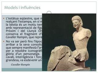 Models i influències
 L’estàtua eqüestre, que magnifica la personalitat del cavaller

realçant l’estampa, en sí mateixa imposant, de l’home damunt
la bèstia és un motiu temàtic. Es coneixen mostres antigues
amb representació de figures cavalcant a diversos indrets del
Pròxim i del Llunyà Orient. De l’època grega antiga es
conserva el fragment d’una obra del S.VI aC., l’anomenat
Cavaller Rampin, que representa un kouros dalt de cavall.
 No va ser però fins l’època romana que l’estàtua eqüestre va
arribar a la seva consolidació. La voluntat de representació
que sempre manifestà l’art romà, va trobar un vehicle magnífic
per a resoldre iconogràficament l’enaltiment del poder i la
glòria d’un personatge. L’estampa que sobreposa genet i
cavall, intel·ligència i força sumades en una fusió de poder i
grandesa, va esdevenir un motiu eficaç i repetit.
Cavaller Rampin

 