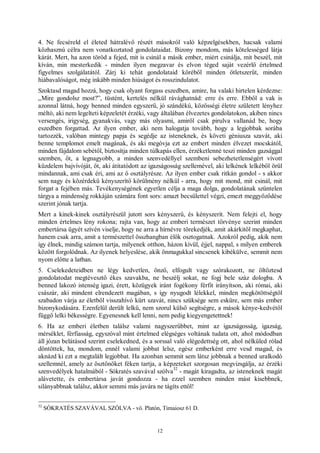 12
4. Ne fecséreld el életed hátralévő részét másokról való képzelgésekben, hacsak valami
közhasznú célra nem vonatkoztatod gondolataidat. Bizony mondom, más kötelességed látja
kárát. Mert, ha azon töröd a fejed, mit is csinál a másik ember, miért csinálja, mit beszél, mit
kíván, min mesterkedik - minden ilyen megzavar és elvon téged saját vezérlő értelmed
figyelmes szolgálatától. Zárj ki tehát gondolataid köréből minden ötletszerűt, minden
hiábavalóságot, még inkább minden hiúságot és rosszindulatot.
Szoktasd magad hozzá, hogy csak olyant forgass eszedben, amire, ha valaki hirtelen kérdezne:
„Mire gondolsz most?”, tüstént, kertelés nélkül rávághatnád: erre és erre. Ebből a vak is
azonnal látná, hogy benned minden egyszerű, jó szándékú, közösségi életre született lényhez
méltó, aki nem legelteti képzeletét érzéki, vagy általában élvezetes gondolatokon, akiben nincs
versengés, irigység, gyanakvás, vagy más olyasmi, amiről csak pirulva vallanád be, hogy
eszedben forgattad. Az ilyen ember, aki nem halogatja tovább, hogy a legjobbak sorába
tartozzék, valóban mintegy papja és segédje az isteneknek, és követi géniusza szavát, aki
benne templomot emelt magának, és aki megóvja ezt az embert minden élvezet mocskától,
minden fájdalom sebétől, biztosítja minden túlkapás ellen, érzéketlenné teszi minden gazsággal
szemben, őt, a legnagyobb, a minden szenvedéllyel szembeni sebezhetetlenségért vívott
küzdelem bajvívóját, őt, aki átitatódott az igazságosság szellemével, aki lelkének lelkéből örül
mindannak, ami csak éri, ami az ő osztályrésze. Az ilyen ember csak ritkán gondol - s akkor
sem nagy és közérdekű kényszerítő körülmény nélkül - arra, hogy mit mond, mit csinál, mit
forgat a fejében más. Tevékenységének egyetlen célja a maga dolga, gondolatának szüntelen
tárgya a mindenség rokkáján számára font sors: amazt becsülettel végzi, emezt meggyőződése
szerint jónak tartja.
Mert a kinek-kinek osztályrészül jutott sors kényszerű, és kényszerít. Nem felejti el, hogy
minden értelmes lény rokona; rajta van, hogy az emberi természet törvénye szerint minden
embertársa ügyét szívén viselje, hogy ne arra a hírnévre törekedjék, amit akárkitől megkaphat,
hanem csak arra, amit a természettel összhangban élők osztogatnak. Azokról pedig, akik nem
így élnek, mindig számon tartja, milyenek otthon, házon kívül, éjjel, nappal, s milyen emberek
között forgolódnak. Az ilyenek helyeslése, akik önmagukkal sincsenek kibékülve, semmit nem
nyom előtte a latban.
5. Cselekedeteidben ne légy kedvetlen, önző, elfogult vagy szórakozott, ne öltöztesd
gondolatodat megtévesztő ékes szavakba, ne beszélj sokat, ne fogj bele száz dologba. A
benned lakozó istenség igazi, érett, közügyek iránt fogékony férfit irányítson, aki római, aki
császár, aki mindent elrendezett magában, s így nyugodt lélekkel, minden megkötöttségtől
szabadon várja az életből visszahívó kürt szavát, nincs szüksége sem esküre, sem más ember
bizonykodására. Ezenfelül derült lelkű, nem szorul külső segítségre, a mások kénye-kedvétől
függő lelki békességre. Egyenesnek kell lenni, nem pedig kiegyengetettnek!
6. Ha az emberi életben találsz valami nagyszerűbbet, mint az igazságosság, igazság,
mérséklet, férfiasság, egyszóval mint értelmed elégséges voltának tudata ott, ahol módodban
áll józan belátásod szerint cselekedned, és a sorssal való elégedettség ott, ahol nélküled rólad
döntöttek, ha, mondom, ennél valami jobbat lelsz, egész emberként erre vesd magad, és
aknázd ki ezt a megtalált legjobbat. Ha azonban semmit sem látsz jobbnak a benned uralkodó
szellemnél, amely az ösztönöket féken tartja, a képzeteket szorgosan megvizsgálja, az érzéki
szenvedélyek hatalmából - Sókratés szavával szólva
32
- magát kiragadta, az isteneknek magát
alávetette, és embertársa javát gondozza - ha ezzel szemben minden mást kisebbnek,
silányabbnak találsz, akkor semmi más javára ne tágíts ettől!
32
SÓKRATÉS SZAVÁVAL SZÓLVA - vö. Platón, Timaiosz 61 D.
 