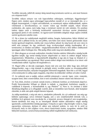 14
Továbbá: micsoda, miből áll, mennyi ideig marad meg természete szerint az, ami most bennem
ezt a képzetet kelti?
Továbbá: milyen erényre van vele kapcsolatban szükségem, szelídségre, függetlenségre?
Éppen ezért, minden egyes jelenséggel kapcsolatban mondd el: ez az istenségtől jön; ez a
dolgok összességének, a végzet szövedékének, az események sajátos találkozásának, sajátos
véletlennek a következménye; ez viszont velem egy törzsből sarjadt, rokon társam
cselekedete, aki, sajnos, nem tudja, hogy a természet szerint mi való számára. Én azonban
tudom: éppen ezért a közösség természettől szentesített törvénye szerint jóindulattal,
igazságosan járok el vele szemben. Az úgynevezett közömbös dolgokat mégis sajátos értékük
szerint igyekszem számba venni.
12. Ha a józan ész szabályainak megfelelő módon, buzgón, határozottan, békés lélekkel azt
teszed, amit a pillanat kíván, ha sem jobbra, sem balra nem nézel, hanem géniuszodat olyan
tisztán igyekszel megőrizni, mintha már vissza kellene adnod; ha még hozzá mit sem vársz és
mitől sem remegsz: ha úgy cselekszel, hogy tevékenységed mindig összhangban áll a
természettel, és minden szavadban - megnyilatkozásodban beéred a hősi időkre emlékeztető
igazsággal, akkor boldogan élsz. Már pedig ebben senki meg nem akadályozhat.
13. Mint ahogyan az orvosok eszközeiket, késeiket hirtelen műtétre felkészülve mindig kezük
ügyében tartják, úgy tartsd mindig készen alapelveidet az isteni és emberi dolgok helyes
megismerésére. Mindenben, a legcsekélyebb dolgodban is úgy járj el, hogy ne felejtsd el: e
kettő kapcsolatban van egymással. Mert semmi emberi dolgot nem intézhetsz el az isteni való
vonatkoztatás nélkül. Ugyanez áll megfordítva is.
14. Hagyd abba az ide-oda csapongást, hiszen már arra sem lesz időd, hogy újra elolvasd
feljegyzéseidet, vagy a régi rómaiak és görögök tetteit, továbbá azokat az olvasmányaidból
csinált szemelvényeket, melyeket öregségedre félretettél magadnak. Siess hát a cél felé, hagyd
a hiú reményeket és addig segíts magadon, míg lehet, ha érdekeidet valóban szíveden viseled.
15. Az emberek nem is tudják, milyen sokfélét jelentenek e szavak: lopni, vetni, vásárolni,
nyugton lenni, látni a tennivalókat, nem is testi szemekkel, hanem valami más látószervvel.
16. Test, lélek, értelem: a testnek vannak érzetei, a léleknek ösztönei, az értelemnek alapelvei.
Érzéki benyomásokat felfogni az állatok is tudnak; a vágyaknak ösztönösen engedni a
vadállatok is képesek, a hermafroditák is, egy Phalaris
33
is, Nero is. Az értelmet a külső
illendőség dolgaiban az is elfogadják vezérül, akik az istenekben nem hisznek, akik hazájukat
elárulták, és akik zárt ajtók mögött bármire képesek.
Az eddig mondottak, s még sok más is, mindenkire jellemzők, de a jó embernek van még egy
különös sajátossága: szíves örömmel fogadja, ami a sors rendeltetéséből történik vele, a
keblében levő géniuszt nem mocskolja be, a képzetek zavaros tömegével sem nyugtalanítja,
hanem derültnek őrzi meg, és az istenségnek illendő módon alárendelve magát mindig
igazmondó, cselekedetében mindig igazságos. S még ha az egész világ kétségbe vonná is, hogy
egyszerűen, erényesen, derűsen él, akkor sem neheztel senkire, és nem tér le arról az
ösvényről, mely az élet céljához vezet, ahová kinek-kinek tisztán, nyugodtan, minden földi
béklyótól mentesen, sorsával kényszeredettség nélkül megbékélten kell elérkeznie.
33
PHALARIS - Akragasz szicíliai város legendás kegyetlenségű zsarnok uralkodója az i. e. 6. sz.-ban.
 