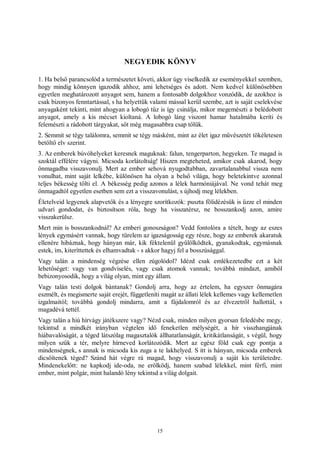 15
NEGYEDIK KÖNYV
1. Ha belső parancsolód a természetet követi, akkor úgy viselkedik az eseményekkel szemben,
hogy mindig könnyen igazodik ahhoz, ami lehetséges és adott. Nem kedvel különösebben
egyetlen meghatározott anyagot sem, hanem a fontosabb dolgokhoz vonzódik, de azokhoz is
csak bizonyos fenntartással, s ha helyettük valami mással kerül szembe, azt is saját cselekvése
anyagaként tekinti, mint ahogyan a lobogó tűz is így csinálja, mikor megemészti a belédobott
anyagot, amely a kis mécset kioltaná. A lobogó láng viszont hamar hatalmába keríti és
felemészti a rádobott tárgyakat, sőt még magasabbra csap tőlük.
2. Semmit se tégy találomra, semmit se tégy másként, mint az élet igaz művészetét tökéletesen
betöltő elv szerint.
3. Az emberek búvóhelyeket keresnek maguknak: falun, tengerparton, hegyeken. Te magad is
szoktál effélére vágyni. Micsoda korlátoltság! Hiszen megteheted, amikor csak akarod, hogy
önmagadba visszavonulj. Mert az ember sehová nyugodtabban, zavartalanabbul vissza nem
vonulhat, mint saját lelkébe, különösen ha olyan a belső világa, hogy beletekintve azonnal
teljes békesség tölti el. A békesség pedig azonos a lélek harmóniájával. Ne vond tehát meg
önmagadtól egyetlen esetben sem ezt a visszavonulást, s újhodj meg lélekben.
Életelveid legyenek alapvetők és a lényegre szorítkozók: puszta fölidézésük is űzze el minden
udvari gondodat, és biztosítson róla, hogy ha visszatérsz, ne bosszankodj azon, amire
visszakerülsz.
Mert min is bosszankodnál? Az emberi gonoszságon? Vedd fontolóra a tételt, hogy az eszes
lények egymásért vannak, hogy türelem az igazságosság egy része, hogy az emberek akaratuk
ellenére hibáznak, hogy hányan már, kik féktelenül gyűlölködtek, gyanakodtak, egymásnak
estek, ím, kiteríttettek és elhamvadtak - s akkor hagyj fel a bosszúsággal.
Vagy talán a mindenség végzése ellen zúgolódol? Idézd csak emlékezetedbe ezt a két
lehetőséget: vagy van gondviselés, vagy csak atomok vannak; továbbá mindazt, amiből
bebizonyosodik, hogy a világ olyan, mint egy állam.
Vagy talán testi dolgok bántanak? Gondolj arra, hogy az értelem, ha egyszer önmagára
eszmélt, és megismerte saját erejét, függetleníti magát az állati lélek kellemes vagy kellemetlen
izgalmaitól; továbbá gondolj mindarra, amit a fájdalomról és az élvezetről hallottál, s
magadévá tettél.
Vagy talán a hiú hírvágy játékszere vagy? Nézd csak, minden milyen gyorsan feledésbe megy,
tekintsd a mindkét irányban végtelen idő feneketlen mélységét, a hír visszhangjának
hiábavalóságát, a téged látszólag magasztalók állhatatlanságát, kritikátlanságát, s végül, hogy
milyen szűk a tér, melyre hírneved korlátozódik. Mert az egész föld csak egy pontja a
mindenségnek, s annak is micsoda kis zuga a te lakhelyed. S itt is hányan, micsoda emberek
dicsőítenek téged? Szánd hát végre rá magad, hogy visszavonulj a saját kis területedre.
Mindenekelőtt: ne kapkodj ide-oda, ne erőlködj, hanem szabad lélekkel, mint férfi, mint
ember, mint polgár, mint halandó lény tekintsd a világ dolgait.
 