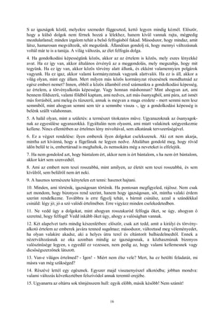 16
S az igazságok közül, melyekre szemedet függeszted, kettő legyen mindig kéznél. Először,
hogy a külső dolgok nem férnek hozzá a lélekhez, hanem kívül vannak rajta, mégpedig
mozdulatlanul; minden izgalom tehát a belső felfogásból fakad. Másodszor, hogy mindaz, amit
látsz, hamarosan megváltozik, sőt megszűnik. Állandóan gondolj rá, hogy mennyi változásnak
voltál már te is a tanúja. A világ változás, az élet felfogás dolga.
4. Ha gondolkodási képességünk közös, akkor az az értelem is közös, mely eszes lényekké
avat. Ha ez így van, akkor általános érvényű az a meggondolás, mely megszabja, hogy mit
tegyünk. Ha ez így van, akkor közös törvény alatt állunk, és ekként valamennyien polgárok
vagyunk. Ha ez igaz, akkor valami kormányzatnak vagyunk alattvalói. Ha ez is áll, akkor a
világ olyan, mint egy állam. Mert milyen más közös kormányzat részesének mondhatnád az
egész emberi nemet? Innen, ebből a közös államból ered számunkra a gondolkodási képesség,
az értelem, a törvényalkotás képessége. Vagy honnan máshonnan? Mint ahogyan azt, ami
bennem földszerű, valami földből kaptam, ami nedves, azt más ősanyagból, ami pára, azt ismét
más forrásból, ami meleg és tűzszerű, annak is megvan a maga eredete - mert semmi nem lesz
semmiből, mint ahogyan semmi sem tér a semmibe vissza -, így a gondolkodási képesség is
belénk szállt valahonnan.
5. A halál olyan, mint a születés: a természet titokzatos műve. Ugyanazoknak az ősanyagok-
nak az egyesülése ugyanazokká. Egyáltalán nem olyasmi, ami miatt valakinek szégyenkeznie
kellene. Nincs ellentétben az értelmes lény mivoltával, sem alkatának tervszerűségével.
6. Ez a végzet rendelése: ilyen emberek ilyen dolgokat cselekszenek. Aki ezt nem akarja,
mintha azt kívánná, hogy a fügefának ne legyen nedve. Általában gondold meg, hogy rövid
időn belül te is, embertársad is meghaltok, és nemsokára még a neveteket is elfelejtik.
7. Ha nem gondolod azt, hogy bántalom ért, akkor nem is ért bántalom, s ha nem ért bántalom,
akkor kárt sem szenvedtél.
8. Ami az embert nem teszi rosszabbá, mint amilyen, az életét sem teszi rosszabbá, és sem
kívülről, sem belülről nem árt neki.
9. A hasznos természete kénytelen ezt tenni: hasznot hajtani.
10. Minden, ami történik, igazságosan történik. Ha pontosan megfigyeled, rájössz. Nem csak
azt mondom, hogy bizonyos rend szerint, hanem hogy igazságosan, sőt, mintha valaki érdem
szerint rendelkezne. Továbbra is erre figyelj tehát, s bármit csinálsz, azzal a szándékkal
csináld: légy jó; jó a szó valódi értelmében. Erre vigyázz minden cselekedetedben.
11. Ne vedd úgy a dolgokat, mint ahogyan rosszakaród felfogja őket, se úgy, ahogyan ő
szeretné, hogy felfogd! Vedd inkább őket úgy, ahogy a valóságban vannak.
12. Két alapelvet tarts mindig készenlétben: először, csak azt tedd, amit a királyi és törvény-
alkotó értelem az emberek javára tenned sugalmaz; másodszor, változtasd meg véleményedet,
ha olyan valakire akadsz, aki a helyes útra terel és eltántorít balhiedelmedtől. Ennek a
nézetváltozásnak az oka azonban mindig az igazságosnak, a közhasznúnak bizonyos
valószínűsége legyen, s egyedül ez vezessen, nem pedig az, hogy valami kellemesnek vagy
dicsőségszerzőnek látszott.
13. Van-e világos értelmed? - Igen! - Miért nem élsz vele? Mert, ha ez betölti feladatát, mi
másra van még szükséged?
14. Részévé lettél egy egésznek. Egyszer majd visszaenyészel alkotódba; jobban mondva:
valami változás következtében felszívódol annak teremtő erejébe.
15. Ugyanarra az oltárra sok tömjénszem hull: egyik előbb, másik később! Nem számít!
 