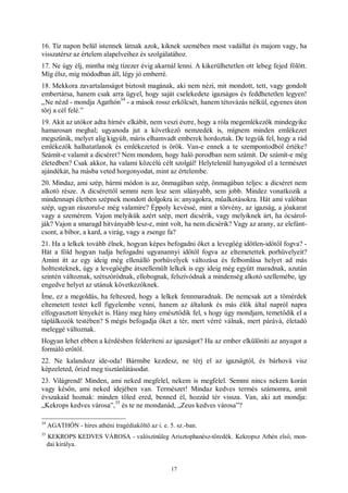 17
16. Tíz napon belül istennek látnak azok, kiknek szemében most vadállat és majom vagy, ha
visszatérsz az értelem alapelveihez és szolgálatához.
17. Ne úgy élj, mintha még tízezer évig akarnál lenni. A kikerülhetetlen ott lebeg fejed fölött.
Míg élsz, míg módodban áll, légy jó emberré.
18. Mekkora zavartalanságot biztosít magának, aki nem nézi, mit mondott, tett, vagy gondolt
embertársa, hanem csak arra ügyel, hogy saját cselekedete igazságos és feddhetetlen legyen!
„Ne nézd - mondja Agathón
34
- a mások rossz erkölcsét, hanem tétovázás nélkül, egyenes úton
törj a cél felé.”
19. Akit az utókor adta hírnév elkábít, nem veszi észre, hogy a róla megemlékezők mindegyike
hamarosan meghal; ugyanoda jut a következő nemzedék is, mígnem minden emlékezet
megszűnik, melyet alig kigyúlt, máris elhamvadt emberek hordoztak. De tegyük fel, hogy a rád
emlékezők halhatatlanok és emlékezeted is örök. Van-e ennek a te szempontodból értéke?
Számít-e valamit a dicséret? Nem mondom, hogy haló porodban nem számít. De számít-e még
életedben? Csak akkor, ha valami közcélú célt szolgál! Helytelenül hanyagolod el a természet
ajándékát, ha másba veted horgonyodat, mint az értelembe.
20. Mindaz, ami szép, bármi módon is az, önmagában szép, önmagában teljes: a dicséret nem
alkotó része. A dicsérettől semmi nem lesz sem silányabb, sem jobb. Mindez vonatkozik a
mindennapi életben szépnek mondott dolgokra is: anyagokra, műalkotásokra. Hát ami valóban
szép, ugyan rászorul-e még valamire? Éppoly kevéssé, mint a törvény, az igazság, a jóakarat
vagy a szemérem. Vajon melyikük azért szép, mert dicsérik, vagy melyiknek árt, ha ócsárol-
ják? Vajon a smaragd hitványabb lesz-e, mint volt, ha nem dicsérik? Vagy az arany, az elefánt-
csont, a bíbor, a kard, a virág, vagy a zsenge fa?
21. Ha a lelkek tovább élnek, hogyan képes befogadni őket a levegőég időtlen-időtől fogva? -
Hát a föld hogyan tudja befogadni ugyanannyi időtől fogva az eltemetettek porhüvelyeit?
Amint itt az egy ideig még ellenálló porhüvelyek változása és felbomlása helyet ad más
holttesteknek, úgy a levegőégbe átszellemült lelkek is egy ideig még együtt maradnak, azután
szintén változnak, szétszóródnak, ellobognak, felszívódnak a mindenség alkotó szellemébe, így
engedve helyet az utánuk következőknek.
Íme, ez a megoldás, ha felteszed, hogy a lelkek fennmaradnak. De nemcsak azt a tömérdek
eltemetett testet kell figyelembe venni, hanem az általunk és más élők által napról napra
elfogyasztott lényekét is. Hány meg hány emésztődik fel, s hogy úgy mondjam, temetődik el a
táplálkozók testében? S mégis befogadja őket a tér, mert vérré válnak, mert párává, életadó
meleggé változnak.
Hogyan lehet ebben a kérdésben felderíteni az igazságot? Ha az ember elkülöníti az anyagot a
formáló erőtől.
22. Ne kalandozz ide-oda! Bármibe kezdesz, ne térj el az igazságtól, és bárhová visz
képzeleted, őrizd meg tisztánlátásodat.
23. Világrend! Minden, ami neked megfelel, nekem is megfelel. Semmi nincs nekem korán
vagy későn, ami neked idejében van. Természet! Mindaz kedves termés számomra, amit
évszakaid hoznak: minden tőled ered, benned él, hozzád tér vissza. Van, aki azt mondja:
„Kekrops kedves városa”,
35
és te ne mondanád, „Zeus kedves városa”?
34
AGATHÓN - híres athéni tragédiaköltő az i. e. 5. sz.-ban.
35
KEKROPS KEDVES VÁROSA - valószínűleg Arisztophanész-töredék. Kekropsz Athén első, mon-
dai királya.
 