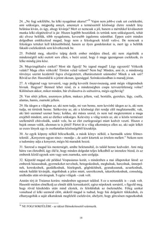 18
24. „Ne fogj sokfélébe, ha lelki nyugalmat akarsz!”
36
Vajon nem jobb-e csak azt cselekedni,
ami szükséges, mégpedig annyit, amennyit a természettől közösségi életre rendelt lény
belátása kíván, és úgy, ahogy kívánja? Mert ez nemcsak a jól, hanem a mértékkel kiválasztott
munka lelki elégtételével is jár. Hiszen legtöbb beszédünk és tettünk nem szükségszerű, tehát
aki elvesz belőlük, több nyugalomra, kevesebb izgalomra számíthat. Éppen ezért minden
dolgodban emlékeztesd magad, hogy nem a feleslegesek közül való-e. De nemcsak a
felesleges tetteket kell kiküszöbölnöd, hanem az ilyen gondolatokat is, mert így a belőlük
fakadó cselekedetek sem következnek be.
25. Próbáld meg, sikerül-e talpig derék ember módjára élned, aki nem zúgolódik a
mindenségtől neki osztott sors ellen, s beéri azzal, hogy ő maga igazságosan cselekszik, és
lelke mindig jóra kész.
26. Megvizsgáltad-e ezeket? Most ide figyelj! Ne izgasd magad! Légy egyszerű! Vétkezik
valaki? Maga ellen vétkezik! Történt veled valami? Nem baj! Minden, ami ér, a mindenség
törvénye szerint kezdettől fogva elvégeztetett, elhatároztatott számodra! Minek a sok szó?
Rövid az élet. Használd ki a jelent okosan, igazsággal. Szórakozásodban is maradj józan.
27. A világrend vagy tervszerű, vagy pedig keverék összevisszaság, amit mégis világrendnek
hívnak. Hogyan? Benned lehet rend, és a mindenségben csupa tervszerűtlenség volna?
Különösen akkor, mikor minden, bár elválasztva és szétszórva, mégis egybevág?
28. Van sötét jellem, asszonyos jellem, makacs jellem, vad, bestiális, gyerekes, lágy, csalfa,
alantas, hamis, zsarnoki jellem.
29. Ha idegen a világban az, aki nem tudja, mi van benne, nem kevésbé idegen az is, aki nem
tudja, mi történik benne. Szökevény az, aki a közösségi élet rendje elől megfutamodik; vak,
aki látó szemmel szemet huny; koldus, aki másra szorul, és nem tud megteremteni a maga
erejéből mindent, ami az élethez szükséges. Kelevény a világ testén az, aki a közös természet
szellemétől eltávolodik, szakít vele, ha az élet esetlegességei miatt kedvét veszti. Hiszen e
bajok onnan valók, ahonnan te is jöttél! Pártot üt a világ alkotmánya ellen az, aki saját lelkét
az eszes lények egy és oszthatatlan közösségéből kiszakítja.
30. Az egyik köpeny nélkül bölcselkedik, a másik könyv nélkül, a harmadik szinte félmez-
telenül. „Kenyerem ugyan nincs - mondja -, de azért kitartok az értelem mellett.” Nekem nem
a tudomány adja a kenyeret, mégis hű maradok hozzá.
31. Szeresd a magad kis mesterségét, amibe beletanultál, és találd benne kedvedet. Ami még
hátra van életedből, úgy éld le, hogy minden dolgodat teljes lelkedből az istenekre bízod, és az
emberek közül egynek sem vagy sem zsarnoka, sem szolgája.
32. Képzeld magad elé például Vespasianus korát, s mindenben a mai állapotokat látod: az
emberek házasodnak, gyermekeket nevelnek, betegeskednek, meghalnak, harcolnak, ünnepel-
nek, kereskednek, gazdálkodnak, hízelegnek, gőgösködnek, gyanakszanak, acsarkodnak,
mások halálát kívánják, zúgolódnak a jelen miatt, szeretkeznek, takarékoskodnak, consulság,
uralkodás után sóvárognak. S egész világuk - csak volt.
Azután térj át Traianus korára: mindenben ugyanazt találod. S ez a nemzedék is - csak volt.
Hasonló módon elmélkedj az elmúlt idők korszakairól, egész népeknek sorsáról, s figyeld meg,
hogy rövid küszködés után mind elestek, és feloldódtak az őselemekbe. Főleg azokat
vonultasd el lelki szemeid előtt, akikről magad is tudtad, hogy hiú dolgokért tülekedtek, és
elhanyagolták a saját alkatuknak megfelelő cselekvést, ahelyett, hogy görcsösen ragaszkodtak
36
NE FOGJ SOKFÉLÉBE - az idézet Démokritosztól származik.
 