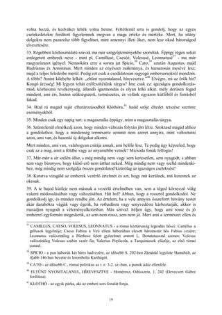 19
volna hozzá, és kedvüket lelték volna benne. Feltétlenül arra is gondolj, hogy az egyes
cselekedetekre fordított figyelemnek megvan a maga értéke és mértéke. Mert, ha silány
dolgokra nem pazarolsz több figyelmet, mint amennyi illeti őket, nem lesz okod bátorságod
elvesztésére.
33. Régebben közhasználatú szavak ma már szógyűjteményekbe szorultak. Éppígy régen sokat
emlegetett emberek neve - mint pl. Camillusé, Caesóé, Volesusé, Leonnatusé
37
- ma már
magyarázatot igényel. Nemsokára erre a sorsra jut Spicio,
38
Cato,
39
azután Augustus, majd
Hadrianus és Antoninus. Mert minden az enyészet zsákmánya, és hamarosan mesévé lesz;
majd a teljes feledésbe merül. Pedig ezt csak a csodálatosan ragyogó embersorsokról mondom.
A többi? Amint kilehelte lelkét: „eltűnt nyomtalanul, hírevesztve.”
40
Elvégre, mi az örök hír?
Kongó üresség! Mi legyen tehát erőfeszítésünk tárgya? Íme csak ez: igazságos gondolkozás-
mód, közhasznú tevékenység, állandó igazmondás és olyan lelki alkat, mely derűsen fogad
mindent, ami éri, hiszen szükségszerű, természetes, és velünk egyazon kútfőből és forrásból
fakad.
34. Bízd rá magad saját elhatározásodból Klóthóra,
41
hadd szője éltedet tetszése szerinte
eseményekből.
35. Minden csak egy napig tart: a magasztalás éppúgy, mint a magasztalás tárgya.
36. Szüntelenül elmélkedj azon, hogy minden változás folytán jött létre. Szoktasd magad ahhoz
a gondolathoz, hogy a mindenség természete semmit nem szeret annyira, mint változtatni
azon, ami van, és hasonló új dolgokat alkotni.
Mert minden, ami van, valahogyan csírája annak, ami belőle lesz. Te pedig úgy képzeled, hogy
csak az a mag, amit a földbe vagy az anyaméhbe vetnek? Micsoda fonák felfogás!
37. Már-már a sír szélén állsz, s még mindig nem vagy sem keresetlen, sem nyugodt, s abban
sem vagy bizonyos, hogy külső erő nem árthat neked. Még mindig nem vagy szelíd mindenki-
hez, még mindig nem szolgálja összes gondolatod kizárólag az igazságos cselekvést!
38. Kutatva vizsgáld az emberek vezérlő értelmét és azt, hogy mit kerülnek, mit keresnek az
okosak.
39. A te bajod kútfeje nem másnak a vezérlő értelmében van, sem a téged környező világ
valami módosulásában vagy változásában. Hát hol? Abban, hogy a rosszról gondolkodol. Ne
gondolkodj így, és minden rendbe jön. Az értelem, ha a vele annyira összeforrt hitvány testet
akár darabokra vágják vagy égetik, ha rothadásra vagy senyvedésre kárhoztatják, akkor is
maradjon nyugodt a véleményalkotásban. Más szóval: ítéljen úgy, hogy ami rossz és jó
emberrel egyformán megeshetik, az sem nem rossz, sem nem jó. Mert ami a természet ellen és
37
CAMILLUS, CAESO, VOLESUS, LEONNATUS - a római köztársaság legendás hősei: Camillus a
gallusok legyőzője; Caeso Fabius a Veii elleni háborúban elesett háromszáz hős Fabius vezére;
Leonnatus valószínűleg a Pürrhosz felett győzelmet aratott L. Denatatusszal azonos; Volesus
valószínűleg Volesus szabin vezér fia; Valerius Poplicola, a Tarquiniusok elűzője, az első római
consul.
38
SPICIO - a pun háborúk két híres hadvezére, az idősebb S. 202-ben Zámánál legyőzte Hannibált, az
ifjabb 146-ban bevette és lerombolta Karthágót.
39
CATO - az idősebb C., római politikus az i. e. 3-2. sz.-ban, a punok ádáz ellenfele.
40
ELTŰNT NYOMTALANUL, HÍREVESZTVE - Homérosz, Odüsszeia, 1, 242 (Devecseri Gábor
fordítása).
41
KLOTHÓ - az egyik párka, aki az emberi sors fonalát fonja.
 