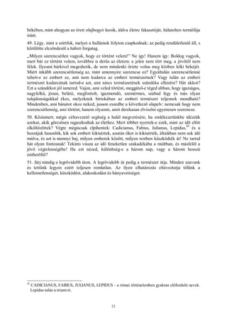 21
békében, mint ahogyan az érett olajbogyó leesik, áldva életre fakasztóját, hálatelten termőfája
iránt.
49. Légy, mint a szirtfok, melyet a hullámok folyton csapkodnak; az pedig rendületlenül áll, s
körülötte elcsöndesül a habzó forgatag.
„Milyen szerencsétlen vagyok, hogy ez történt velem!” Ne így! Hanem így: Boldog vagyok,
mert bár ez történt velem, továbbra is derűs az életem: a jelen nem tört meg, a jövőtől nem
félek. Ilyesmi bárkivel megeshetik, de nem mindenki őrizte volna meg közben lelki békéjét.
Miért inkább szerencsétlenség az, mint amennyire szerencse ez? Egyáltalán szerencsétlenné
teheti-e az embert az, ami nem kudarca az emberi természetnek? Vagy talán az emberi
természet kudarcának tartod-e azt, ami nincs természetének szándéka ellenére? Hát akkor?
Ezt a szándékot jól ismered. Vajon, ami veled történt, meggátol-e téged abban, hogy igazságos,
nagylelkű, józan, belátó, megfontolt, igazmondó, szemérmes, szabad légy és más olyan
tulajdonságokkal ékes, melyeknek birtokában az emberi természet teljesnek mondható?
Mindenben, ami bánatot okoz neked, jusson eszedbe a következő alapelv: nemcsak hogy nem
szerencsétlenség, ami történt, hanem olyasmi, amit derekasan elviselni egyenesen szerencse.
50. Közismert, mégis célravezető segítség a halál megvetésére, ha emlékezetünkbe idézzük
azokat, akik görcsösen ragaszkodtak az élethez. Mert többet nyertek-e ezek, mint az idő előtt
elköltözöttek? Végre mégiscsak elpihentek: Cadicianus, Fabius, Julianus, Lepidus,
45
és a
hozzájuk hasonlók, kik sok embert kikísértek, azután őket is kikísérték, általában nem sok idő
múlva, és azt is mennyi baj, milyen emberek között, milyen testben küszködték át! Ne tartsd
hát olyan fontosnak! Tekints vissza az idő feneketlen szakadékába a múltban, és másfelől a
jövő végtelenségébe! Ha ezt nézed, különbség-e a három nap, vagy a három hosszú
emberöltő?
51. Járj mindig a legrövidebb úton. A legrövidebb út pedig a természet útja. Minden szavunk
és tettünk legyen ezért teljesen romlatlan. Az ilyen elhatározás eltávoztatja tőlünk a
kellemetlenséget, küszködést, alakoskodást és hányavetiséget.
45
CADICIANUS, FABIUS, JULIANUS, LEPIDUS - a római történelemben gyakran előforduló nevek.
Lepidus talán a triumvir.
 