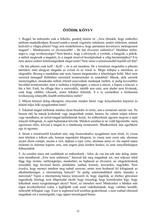 22
ÖTÖDIK KÖNYV
1. Reggel, ha nehezedre esik a felkelés, gondolj tüstént rá: „Arra ébredek, hogy emberhez
méltóan munkálkodjam. Rosszul esnék-e annak végzésére indulnom, amiért születtem, aminek
kedvéért a világra jöttem? Vagy arra rendeltettem-e, hogy párnámon heverészve melengessem
magam? - Mindenesetre ez élvezetesebb! - De hát élvezetre születtél-e? Általában tétlen-
ségre-e, vagy tevékenységre? Nem látod-e, hogy a növények, a verebek, a hangyák, a pókok,
a méhek megteszik a magukét, és a maguk részével hozzájárulnak a világ harmóniájához? S te
nem akarsz emberi kötelességeidnek eleget tenni? Nem sietsz a természetedtől kijelölt cél felé?
- De hát pihenni csak kell! - Kell! -, én is azt mondom. De a természet megszabta a pihenés
mértékét, mint ahogyan megadta az evését és az ivásét is. Mégis túllépsz a mértéken, az
elegendőn. Bezzeg a munkában már nem, hanem megmaradsz a lehetőségen belül. Mert nem
szereted önmagad! Különben szeretnéd természetedet és szándékát! Mások, akik szeretik
mesterségüket, mosakodás nélkül, étlenül senyvednek munkájuk mellett, te pedig kevesebbre
becsülöd természetedet, mint a szobrász a képfaragást, a táncos a táncot, a kapzsi a kincset, a
hiú a hírt. Ezek, ha elfogja őket a szenvedély, inkább sem enni, sem aludni nem kívánnak,
csak hogy előbbre vihessék, amire lelküket feltették. S a te szemedben a közhasznú
tevékenység silányabb, kisebb erőfeszítésre méltó?
2. Milyen könnyű dolog elkergetni, elnyomni minden bántó vagy kényelmetlen képzetet és
tüstént teljes lelki nyugalomban lenni!
3. Tekintsd magad méltónak minden olyan beszédre és tettre, ami a természet szerint van. Ne
hasson rád, ha mások korholnak vagy megszólnak emiatt, hanem, ha valami szépet tehetsz
vagy mondhatsz, ne tartsd magad méltatlannak hozzá. Az embereknek ugyanis megvan a saját
irányító felfogásuk, és saját hajlamukat követik. Mindezt azonban te ne vedd figyelembe: menj
egyenesen előre, kövesd a magad és a mindenség természetét. Mindkettőnek útja egyébként
egy és ugyanaz.
4. Járom a természettől kiszabott utat, míg összeroskadva nyugalomra nem térek, és vissza
nem lehelem a lelkem oda, honnan naponként lélegzem, és vissza nem esem oda, ahonnan
atyám éltem csíráját, anyám a vért, dajkám a tejet vette; ahonnan annyi év óta napról napra
ételemet és italomat kapom: arra, ami engem járás közben hordoz, és amit annyiféleképpen
felhasználok.
5. Az eszeden nincs mit csodálniuk az embereknek - lehet, de van ám sok más dolog, amire
nem mondhatod: „Erre nem születtem.” Szerezd hát meg magadnak azt, ami teljesen tőled
függ: légy őszinte, méltóságteljes, munkabíró, ne hajhászd az élvezetet, ne elégedetlenkedj
sorsoddal, légy kevéssel beérő, jóindulatú, szabad, komoly, keresetlen, nagylelkű. Nem
érzed-e, hogy mennyi mindent meg tudnál szerezni, amire nem hozhatod fel kifogásnak az
alkalmatlanságot, a rátermettség hiányát? Te pedig szántszándékkal alatta maradsz a
mércének? Vajon a rátermettség hiánya kényszerít rá, hogy zúgolódj, az élethez görcsösen
ragaszkodj, hízelegj, testi állapotodat okold, hogy tetszelegj, hogy komolytalan légy, hogy
lelkednek annyi nyugtalanságot okozz? Nem!, az istenekre nem! Mindezeket a hibákat már
régen levetkőzhetted volna, s legföljebb csak azzal vádolhatnának, hogy valóban lassúbb,
nehezebb felfogású vagy. Ezen is segítened kell azonban gyakorlással, s nem szabad elnézned
magadnak ezt a mentségedet, vagy éppen tetszelegned benne.
 