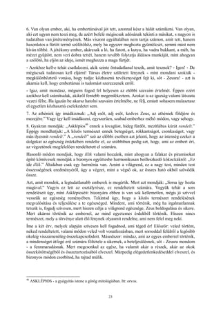 23
6. Van olyan ember, aki, ha embertársával jót tett, azonnal kész a hálát számlázni. Van olyan,
aki ezt ugyan nem teszi meg, de azért befelé mégiscsak adósának tekinti a másikat, s nagyon is
tudatában van jótéteményének. Más viszont egyáltalában nem tartja számon, amit tett, hanem
hasonlatos a fürtöt termő szőlőtőhöz, mely ha egyszer meghozta gyümölcsét, semmi mást nem
kíván többé. A jótékony ember, akárcsak a ló, ha futott, a kutya, ha vadra bukkant, a méh, ha
mézet gyűjtött, nem veri dobra tettét, hanem tovább folytatja áldásos munkáját, mint ahogyan
a szőlőtő, ha eljön az ideje, ismét meghozza a maga fürtjét.
- Azokhoz kell-e tehát csatlakozni, akik szinte öntudatlanul teszik, amit tesznek? - Igen! - De
mégiscsak tudatosan kell eljárni! Társas életre született lénynek - mint mondani szokták -
megkülönböztető vonása, hogy tudja: közhasznú tevékenységet fejt ki, sőt - Zeusra! - azt is
akarnia kell, hogy embertársai is tudomást szerezzenek erről.
- Igaz, amit mondasz, mégsem fogod fel helyesen az előbbi szavaim értelmét. Éppen ezért
azokhoz kell számítsalak, akikről fentebb megemlékeztem. Azokat is az igazság valami látszata
vezeti félre. Ha igazán be akarsz hatolni szavaim értelmébe, ne félj, emiatt sohasem mulasztasz
el egyetlen közhasznú cselekedetet sem.
7. Az athéniek így imádkoznak: „Adj esőt, adj esőt, kedves Zeus, az athéniek földjére és
mezejére.” Vagy így kell imádkozni, egyszerűen, szabad emberhez méltó módon, vagy sehogy.
8. Gyakran mondják: „Asklépios
46
ennek a lovaglást, hideg fürdőt, mezítlábas kúrát rendelt.”
Éppígy mondhatjuk: „A közös természet ennek betegséget, rokkantságot, csonkaságot, vagy
más ilyesmit rendelt.” A „rendelt” szó az előbbi esetben azt jelenti, hogy az istenség ezeket a
dolgokat az egészség érdekében rendelte el, az utóbbiban pedig azt, hogy, ami az embert éri,
az végzetének megfelelően rendeltetett el számára.
Hasonló módon mondjuk, hogy illik valami hozzánk, mint ahogyan a falakat és piramisokat
építő kőmívesek mondják a bizonyos együttesbe harmonikusan beilleszkedő kőkockákról: „Ez
ide illik.” Általában csak egy harmónia van. Amint a világrend, ez a nagy test, minden test
összességének eredményéről, úgy a végzet, mint a végső ok, az összes ható okból szövődik
össze.
Azt, amit mondok, a legtudatlanabb emberek is megértik. Mert azt mondják: „Sorsa így hozta
magával.” Vagyis ez lett az osztályrésze, ez rendeltetett számára. Vegyük tehát a sors
rendeléseit úgy, mint Asklépioséit: bizonyára ebben is van sok kellemetlen, mégis jó szívvel
vesszük az egészség reményében. Tekintsd úgy, hogy a közös természet rendelésének
megvalósítása és teljesülése a te egészséged. Mindent, ami történik, még ha irgalmatlannak
tetszik is, fogadj szívesen, mert hiszen célja a világrend egészsége, Zeus boldogulása és sikere.
Mert akármi történik az emberrel, az mind egyetemes érdekből történik. Hiszen nincs
természet, mely a törvénye alatt élő lénynek olyasmit rendelne, ami nem felel meg neki.
Íme a két érv, melyek alapján szívesen kell fogadnod, ami téged ér! Először: veled történt,
neked rendeltetett, valami módon veled volt vonatkozásban, mert sorsoddal felülről a legősibb
okokig visszamenőleg összekapcsolódott. Másodszor: mindaz, ami az egyes emberrel történik,
a mindenséget átfogó erő számára föltétele a sikernek, a beteljesülésnek, sőt - Zeusra mondom
- a fennmaradásnak. Mert megcsonkul az egész, ha valamit akár a részek, akár az okok
összekötöttségéből és összetartozásából elveszel. Márpedig elégedetlenkedéseddel elveszel, és
bizonyos módon csorbítod, ha rajtad múlik.
46
ASKLÉPIOS - a gyógyítás istene a görög mitológiában. Itt: orvos.
 