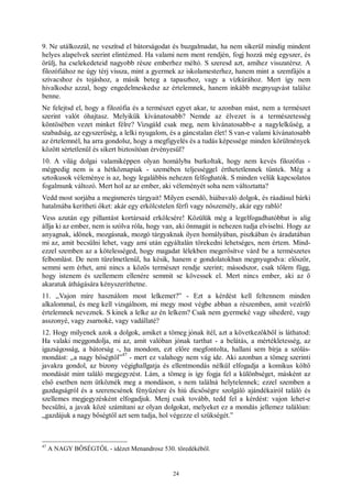 24
9. Ne utálkozzál, ne veszítsd el bátorságodat és buzgalmadat, ha nem sikerül mindig mindent
helyes alapelvek szerint elintézned. Ha valami nem ment rendjén, fogj hozzá még egyszer, és
örülj, ha cselekedeteid nagyobb része emberhez méltó. S szeresd azt, amihez visszatérsz. A
filozófiához ne úgy térj vissza, mint a gyermek az iskolamesterhez, hanem mint a szemfájós a
szivacshoz és tojáshoz, a másik beteg a tapaszhoz, vagy a vízkúrához. Mert így nem
hivalkodsz azzal, hogy engedelmeskedsz az értelemnek, hanem inkább megnyugvást találsz
benne.
Ne felejtsd el, hogy a filozófia és a természet egyet akar, te azonban mást, nem a természet
szerint valót óhajtasz. Melyikük kívánatosabb? Nemde az élvezet is a természetesség
köntösében vezet minket félre? Vizsgáld csak meg, nem kívánatosabb-e a nagylelkűség, a
szabadság, az egyszerűség, a lelki nyugalom, és a gáncstalan élet! S van-e valami kívánatosabb
az értelemnél, ha arra gondolsz, hogy a megfigyelés és a tudás képessége minden körülmények
között sértetlenül és sikert biztosítóan érvényesül?
10. A világ dolgai valamiképpen olyan homályba burkoltak, hogy nem kevés filozófus -
mégpedig nem is a hétköznapiak - szemében teljességgel érthetetlennek tűntek. Még a
sztoikusok véleménye is az, hogy legalábbis nehezen felfoghatók. S minden velük kapcsolatos
fogalmunk változó. Mert hol az az ember, aki véleményét soha nem változtatta?
Vedd most sorjába a megismerés tárgyait! Milyen esendő, hiábavaló dolgok, és ráadásul bárki
hatalmába kerítheti őket: akár egy erkölcstelen férfi vagy nőszemély, akár egy rabló!
Vess azután egy pillantást kortársaid erkölcsére! Közülük még a legelfogadhatóbbat is alig
állja ki az ember, nem is szólva róla, hogy van, aki önmagát is nehezen tudja elviselni. Hogy az
anyagnak, időnek, mozgásnak, mozgó tárgyaknak ilyen homályában, piszkában és áradatában
mi az, amit becsülni lehet, vagy ami után egyáltalán törekedni lehetséges, nem értem. Mind-
ezzel szemben az a kötelességed, hogy magadat lélekben megerősítve várd be a természetes
felbomlást. De nem türelmetlenül, ha késik, hanem e gondolatokban megnyugodva: először,
semmi sem érhet, ami nincs a közös természet rendje szerint; másodszor, csak tőlem függ,
hogy istenem és szellemem ellenére semmit se kövessek el. Mert nincs ember, aki az ő
akaratuk áthágására kényszeríthetne.
11. „Vajon mire használom most lelkemet?” - Ezt a kérdést kell feltennem minden
alkalommal, és meg kell vizsgálnom, mi megy most végbe abban a részemben, amit vezérlő
értelemnek neveznek. S kinek a lelke az én lelkem? Csak nem gyermeké vagy sihederé, vagy
asszonyé, vagy zsarnoké, vagy vadállaté?
12. Hogy milyenek azok a dolgok, amiket a tömeg jónak ítél, azt a következőkből is láthatod:
Ha valaki meggondolja, mi az, amit valóban jónak tarthat - a belátás, a mértékletesség, az
igazságosság, a bátorság -, ha mondom, ezt előre megfontolta, hallani sem bírja a szólás-
mondást: „a nagy bőségtől”
47
- mert ez valahogy nem vág ide. Aki azonban a tömeg szerinti
javakra gondol, az bizony végighallgatja és ellentmondás nélkül elfogadja a komikus költő
mondását mint találó megjegyzést. Lám, a tömeg is így fogja fel a különbséget, másként az
első esetben nem ütköznék meg a mondáson, s nem találná helytelennek; ezzel szemben a
gazdagságról és a szerencsének fényűzésre és hiú dicsőségre szolgáló ajándékairól találó és
szellemes megjegyzésként elfogadjuk. Menj csak tovább, tedd fel a kérdést: vajon lehet-e
becsülni, a javak közé számítani az olyan dolgokat, melyeket ez a mondás jellemez találóan:
„gazdájuk a nagy bőségtől azt sem tudja, hol végezze el szükségét.”
47
A NAGY BŐSÉGTŐL - idézet Menandrosz 530. töredékéből.
 