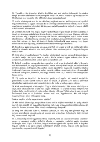 26
21. Tiszteld a világ jelenségei közül a legfőbbet: azt, ami mindent felhasznál, és mindent
irányít. Hasonlóképpen tiszteld lényed legfőbb részét: azt, ami az előbbivel egy törzsből fakad.
Mert benned is ez használja fel a többi részt, és ez igazgatja éltedet.
22. Ami a közösségnek nem árt, az a közösség tagjának sem árt. Valahányszor azt képzeled,
hogy bántalom ért, ez legyen a mércéd: Ha a közösség ezáltal nem szenved kárt, akkor nekem
sincs károm, ha pedig a közösséget kár éri, nem szabad haragudni a kártevőre, hanem inkább
rá kell mutatni, miben vétett.
23. Gyakran elmélkedj róla, hogy a meglevő és keletkező dolgok milyen gyorsan sodródnak és
tűnnek el. Az anyag szakadatlanul áramló folyó; a természet tevékenysége folytonos változás-
ban nyilvánul meg, a végső ok ezer meg ezer fordulat szövevényében bujkál. Szinte semmi
állandó nincs, s lábunknál tátong a múlt és jövő feneketlen, mindent fölfaló mélysége. Hogyne
volna hát esztelen, aki ilyen körülmények között felfuvalkodik vagy szorong, vagy jajgat,
mintha valami akár egy ideig, akár tartósabban kellemetlenséget okozhatna.
24. Gondolj az egész mindenség anyagára, melyből egy csepp a tiéd, az örökkévaló időre,
melyből a számodra kiszabott rész rövid pillanat. Hát a mindenség sorsa? Hányadik hányada
ennek a tiéd?
25. Hibát követ el valaki ellenem? Az ő dolga! Mindenkinek megvan a maga lelki adottsága és
cselekvési módja. Az enyém most az, amit a közös természet éppen nekem szánt, és azt
cselekszem, amit természetem szerint éppen cselekednem kell.
26. Lelked vezérlő és parancsoló része maradjon távol a test izgalmaitól, akár kellemesek,
akár kellemetlenek, ne vegyüljön össze velük, hanem sáncolja körül magát, az érzéshullámok
korlátozódjanak a test tagjaira. Ha azonban valami együttérzés mégiscsak összekötné őket az
értelemmel - hiszen az értelem is a testhez tartozik -, akkor a természetes érzés ellen nem kell
tusakodni, de képzetet, mintha itt jóról vagy rosszról volna szó, a vezérlő elme önmagától ne
fűzzön hozzá.
27. Élj együtt az istenekkel. Az istenekkel pedig az él együtt, aki sorsával megbékült,
géniuszának akarata szerint cselekvő lelket tár eléjük. A géniuszt Zeus adta az embernek
irányítóul és vezérül, mint saját kiszakított részét. Ez pedig az ember esze és értelme.
28. Csak nem haragszol a bakszagúra? Vagy a bűzös leheletűre? Mit akarsz tőle? Olyan a
szája, olyan a hónalja! Nem is lehet más szaga! - De hiszen (ez az ellenvetés) az embernek van
értelme, és ha egy kicsit figyel, rájön, miben hibázik. - Helyes! Tehát neked is van értelmed.
Értelmeddel hass az ő értelmére. Mutass neki utat, figyelmeztesd. Ha rád hallgat,
meggyógyítod, s akkor fölösleges a harag.
Csak ne tragikus színész vagy utcalány módjára!
29. Már most is élhetsz úgy, ahogy akkor akarsz, amikor majd távoznod kell. Ha pedig a körül-
mények nem engedik ezt meg, akkor távozz az életből, de ne úgy, mintha méltánytalanság ért
volna. Itt füst van, távozom. Miért hiszed ezt olyan nagy dolognak?
De amíg nem kényszerít ilyen ok, maradok szabadon, és senki meg nem gátolhat, hogy azt
tegyem, amit akarok. Akarni pedig azt akarom, ami az értelmes és közösségi életre termett
lény természetének megfelel.
30. A mindenség értelme együttműködésre törekszik, tehát az alacsonyabb rendű teremtmé-
nyeket a magasabb rendűek kedvéért alkotta, a magasabb rendűeket pedig egymással
összhangba hozta. Ugye, te is látod, hogyan rendelte egymás alá, egymás mellé a dolgokat,
hogyan osztotta ki az egyes dolgok osztályrészét értékük szerint, hogyan hozta egymással
egyetértésbe a magasabb rendű lényeket?
 