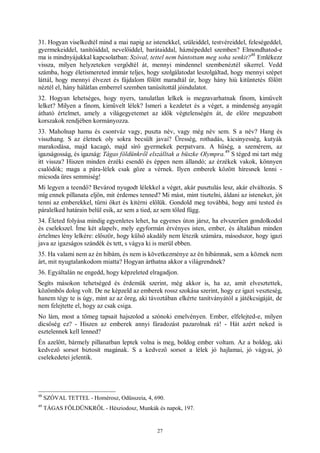 27
31. Hogyan viselkedtél mind a mai napig az istenekkel, szüleiddel, testvéreiddel, feleségeddel,
gyermekeiddel, tanítóiddal, nevelőiddel, barátaiddal, háznépeddel szemben? Elmondhatod-e
ma is mindnyájukkal kapcsolatban: Szóval, tettel nem bántottam meg soha senkit?
48
Emlékezz
vissza, milyen helyzeteken vergődtél át, mennyi mindennel szembenéztél sikerrel. Vedd
számba, hogy életismereted immár teljes, hogy szolgálatodat leszolgáltad, hogy mennyi szépet
láttál, hogy mennyi élvezet és fájdalom fölött maradtál úr, hogy hány hiú kitüntetés fölött
néztél el, hány hálátlan emberrel szemben tanúsítottál jóindulatot.
32. Hogyan lehetséges, hogy nyers, tanulatlan lelkek is megzavarhatnak finom, kiművelt
lelket? Milyen a finom, kiművelt lélek? Ismeri a kezdetet és a véget, a mindenség anyagát
átható értelmet, amely a világegyetemet az idők végtelenségén át, de előre megszabott
korszakok rendjében kormányozza.
33. Maholnap hamu és csontváz vagy, puszta név, vagy még név sem. S a név? Hang és
visszhang. S az életnek oly sokra becsült javai? Üresség, rothadás, kicsinyesség, kutyák
marakodása, majd kacagó, majd síró gyermekek perpatvara. A hűség, a szemérem, az
igazságosság, és igazság: Tágas földünkről elszálltak a büszke Olympra.
49
S téged mi tart még
itt vissza? Hiszen minden érzéki esendő és éppen nem állandó; az érzékek vakok, könnyen
csalódók; maga a pára-lélek csak gőze a vérnek. Ilyen emberek között híresnek lenni -
micsoda üres semmiség!
Mi legyen a teendő? Bevárod nyugodt lélekkel a véget, akár pusztulás lesz, akár elváltozás. S
míg ennek pillanata eljön, mit érdemes tenned? Mi mást, mint tisztelni, áldani az isteneket, jót
tenni az emberekkel, tűrni őket és kitérni előlük. Gondold meg továbbá, hogy ami tested és
páralelked határain belül esik, az sem a tied, az sem tőled függ.
34. Életed folyása mindig egyenletes lehet, ha egyenes úton jársz, ha elvszerűen gondolkodol
és cselekszel. Íme két alapelv, mely egyformán érvényes isten, ember, és általában minden
értelmes lény lelkére: először, hogy külső akadály nem létezik számára, másodszor, hogy igazi
java az igazságos szándék és tett, s vágya ki is merül ebben.
35. Ha valami nem az én hibám, és nem is következménye az én hibámnak, sem a köznek nem
árt, mit nyugtalankodom miatta? Hogyan árthatna akkor a világrendnek?
36. Egyáltalán ne engedd, hogy képzeleted elragadjon.
Segíts másokon tehetséged és érdemük szerint, még akkor is, ha az, amit elvesztettek,
közömbös dolog volt. De ne képzeld az emberek rossz szokása szerint, hogy ez igazi veszteség,
hanem tégy te is úgy, mint az az öreg, aki távoztában elkérte tanítványától a játékcsigáját, de
nem felejtette el, hogy az csak csiga.
No lám, most a tömeg tapsait hajszolod a szónoki emelvényen. Ember, elfelejted-e, milyen
dicsőség ez? - Hiszen az emberek annyi fáradozást pazarolnak rá! - Hát azért neked is
esztelennek kell lenned?
Én azelőtt, bármely pillanatban leptek volna is meg, boldog ember voltam. Az a boldog, aki
kedvező sorsot biztosít magának. S a kedvező sorsot a lélek jó hajlamai, jó vágyai, jó
cselekedetei jelentik.
48
SZÓVAL TETTEL - Homérosz, Odüsszeia, 4, 690.
49
TÁGAS FÖLDÜNKRŐL - Hésziodosz, Munkák és napok, 197.
 