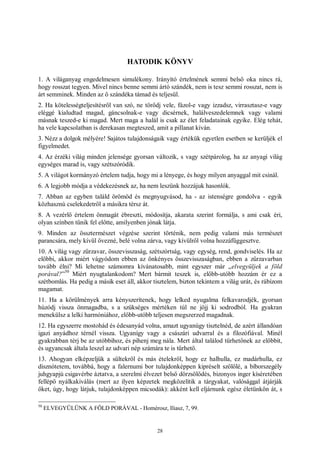 28
HATODIK KÖNYV
1. A világanyag engedelmesen simulékony. Irányító értelmének semmi belső oka nincs rá,
hogy rosszat tegyen. Mivel nincs benne semmi ártó szándék, nem is tesz semmi rosszat, nem is
árt semminek. Minden az ő szándéka támad és teljesül.
2. Ha kötelességteljesítésről van szó, ne törődj vele, fázol-e vagy izzadsz, virrasztasz-e vagy
eléggé kialudtad magad, gáncsolnak-e vagy dicsérnek, halálveszedelemnek vagy valami
másnak teszed-e ki magad. Mert maga a halál is csak az élet feladatainak egyike. Elég tehát,
ha vele kapcsolatban is derekasan megteszed, amit a pillanat kíván.
3. Nézz a dolgok mélyére! Sajátos tulajdonságaik vagy értékük egyetlen esetben se kerüljék el
figyelmedet.
4. Az érzéki világ minden jelensége gyorsan változik, s vagy szétpárolog, ha az anyagi világ
egységes marad is, vagy szétszóródik.
5. A világot kormányzó értelem tudja, hogy mi a lényege, és hogy milyen anyaggal mit csinál.
6. A legjobb módja a védekezésnek az, ha nem leszünk hozzájuk hasonlók.
7. Abban az egyben találd örömöd és megnyugvásod, ha - az istenségre gondolva - egyik
közhasznú cselekedetről a másikra térsz át.
8. A vezérlő értelem önmagát ébreszti, módosítja, akarata szerint formálja, s ami csak éri,
olyan színben tűnik fel előtte, amilyenben jónak látja.
9. Minden az össztermészet végzése szerint történik, nem pedig valami más természet
parancsára, mely kívül övezné, belé volna zárva, vagy kívülről volna hozzáfüggesztve.
10. A világ vagy zűrzavar, összevisszaság, szétszórtság, vagy egység, rend, gondviselés. Ha az
előbbi, akkor miért vágyódom ebben az önkényes összevisszaságban, ebben a zűrzavarban
tovább élni? Mi lehetne számomra kívánatosabb, mint egyszer már „elvegyüljek a föld
porával?”
50
Miért nyugtalankodom? Mert bármit teszek is, előbb-utóbb hozzám ér ez a
szétbomlás. Ha pedig a másik eset áll, akkor tisztelem, bizton tekintem a világ urát, és rábízom
magamat.
11. Ha a körülmények arra kényszerítenek, hogy lelked nyugalma felkavarodjék, gyorsan
húzódj vissza önmagadba, s a szükséges mértéken túl ne jöjj ki sodrodból. Ha gyakran
menekülsz a lelki harmóniához, előbb-utóbb teljesen megszerzed magadnak.
12. Ha egyszerre mostohád és édesanyád volna, amazt ugyanúgy tisztelnéd, de azért állandóan
igazi anyádhoz térnél vissza. Ugyanígy vagy a császári udvarral és a filozófiával. Minél
gyakrabban térj be az utóbbihoz, és pihenj meg nála. Mert által találod tűrhetőnek az előbbit,
és ugyancsak általa leszel az udvari nép számára te is tűrhető.
13. Ahogyan elképzeljük a sültekről és más ételekről, hogy ez halhulla, ez madárhulla, ez
disznótetem, továbbá, hogy a falernumi bor tulajdonképpen kipréselt szőlőlé, a bíborszegély
juhgyapjú csigavérbe áztatva, a szerelmi élvezet belső dörzsölődés, bizonyos inger kíséretében
fellépő nyálkakiválás (mert az ilyen képzetek megközelítik a tárgyakat, valósággal átjárják
őket, úgy, hogy látjuk, tulajdonképpen micsodák): akként kell eljárnunk egész életünkön át, s
50
ELVEGYÜLÜNK A FÖLD PORÁVAL - Homérosz, Iliasz, 7, 99.
 