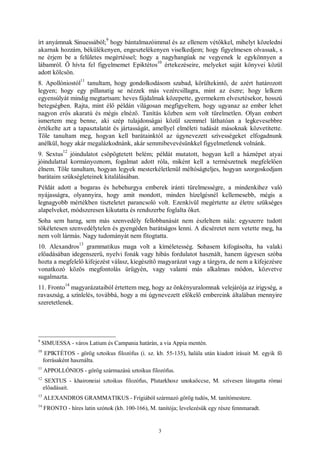 3
írt anyámnak Sinuessából;
9
hogy bántalmazóimmal és az ellenem vétőkkel, mihelyt közeledni
akarnak hozzám, békülékenyen, engesztelékenyen viselkedjem; hogy figyelmesen olvassak, s
ne érjem be a felületes megértéssel; hogy a nagyhangúak ne vegyenek le egykönnyen a
lábamról. Ő hívta fel figyelmemet Epiktétos
10
értekezéseire, melyeket saját könyvei közül
adott kölcsön.
8. Apollóniostól
11
tanultam, hogy gondolkodásom szabad, körültekintő, de azért határozott
legyen; hogy egy pillanatig se nézzek más vezércsillagra, mint az észre; hogy lelkem
egyensúlyát mindig megtartsam: heves fájdalmak közepette, gyermekem elvesztésekor, hosszú
betegségben. Rajta, mint élő példán világosan megfigyeltem, hogy ugyanaz az ember lehet
nagyon erős akaratú és mégis elnéző. Tanítás közben sem volt türelmetlen. Olyan embert
ismertem meg benne, aki szép tulajdonságai közül szemmel láthatóan a legkevesebbre
értékelte azt a tapasztalatát és jártasságát, amellyel elméleti tudását másoknak közvetítette.
Tőle tanultam meg, hogyan kell barátainktól az úgynevezett szívességeket elfogadnunk
anélkül, hogy akár megalázkodnánk, akár semmibevevésünkkel figyelmetlenek volnánk.
9. Sextus
12
jóindulatot csöpögtetett belém; példát mutatott, hogyan kell a háznépet atyai
jóindulattal kormányoznom, fogalmat adott róla, miként kell a természetnek megfelelően
élnem. Tőle tanultam, hogyan legyek mesterkéletlenül méltóságteljes, hogyan szorgoskodjam
barátaim szükségleteinek kitalálásában.
Példát adott a bogaras és hebehurgya emberek iránti türelmességre, a mindenkihez való
nyájasságra, olyannyira, hogy amit mondott, minden hízelgésnél kellemesebb, mégis a
legnagyobb mértékben tiszteletet parancsoló volt. Ezenkívül megértette az életre szükséges
alapelveket, módszeresen kikutatta és rendszerbe foglalta őket.
Soha sem harag, sem más szenvedély fellobbanását nem észleltem nála: egyszerre tudott
tökéletesen szenvedélytelen és gyengéden barátságos lenni. A dicséretet nem vetette meg, ha
nem volt lármás. Nagy tudományát nem fitogtatta.
10. Alexandros
13
grammatikus maga volt a kíméletesség. Sohasem kifogásolta, ha valaki
előadásában idegenszerű, nyelvi fonák vagy hibás fordulatot használt, hanem ügyesen szóba
hozta a megfelelő kifejezést válasz, kiegészítő magyarázat vagy a tárgyra, de nem a kifejezésre
vonatkozó közös megfontolás ürügyén, vagy valami más alkalmas módon, közvetve
sugalmazta.
11. Fronto
14
magyarázataiból értettem meg, hogy az önkényuralomnak velejárója az irigység, a
ravaszság, a színlelés, továbbá, hogy a mi úgynevezett előkelő embereink általában mennyire
szeretetlenek.
9
SIMUESSA - város Latium és Campania határán, a via Appia mentén.
10
EPIKTÉTOS - görög sztoikus filozófus (i. sz. kb. 55-135), halála után kiadott írásait M. egyik fő
forrásaként használta.
11
APPOLLÓNIOS - görög származású sztoikus filozófus.
12
SEXTUS - khaironeiai sztoikus filozófus, Plutarkhosz unokaöccse, M. szívesen látogatta római
előadásait.
13
ALEXANDROS GRAMMATIKUS - Frígiából származó görög tudós, M. tanítómestere.
14
FRONTO - híres latin szónok (kb. 100-166), M. tanítója; levelezésük egy része fennmaradt.
 