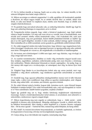 30
17. Fel, le, körben áramlik az ősanyag. Egyik sem az erény útja. Az valami istenibb, és bár
nehezen felfogható úton halad, mégis célhoz ér.
18. Milyen nevetséges az emberek magatartása! A velük egyidőben élő kortársaktól sajnálják
a dicséretet, de milyen nagyra tartják, ha az utódok dicsérik őket: az utódok, akiket nem
láttak, és soha nem látnak! Ez majdnem olyan, mintha azon búsulnál, hogy az elődök nem
zengtek rólad dicshimnuszt.
19. Ne gondold, hogy ami neked nehezedre esik, az emberileg lehetetlen. Inkább úgy fogd fel,
hogy ami emberileg lehetséges és megszokott, azt te is eléred.
20. Testgyakorlás közben megesik, hogy valaki a körmével megkarmol, vagy fejjel nekünk
rohanva megüt bennünket. Ezt még csak rossz néven se vesszük, nem is bosszankodunk, nem
nézzük rossz szemmel, mintha valami ármánykodó volna, s bár óvakodunk tőle, azért nem
tartjuk ellenségnek, meg sem gyanúsítjuk, hanem inkább jóindulattal kitérünk az útjából. Így
járj el az élet egyéb dolgaiban: nézzünk el sokat azoknak, akikkel mintegy együtt tornázunk.
Mert módodban áll az előbb mondottak szerint gyanakvás, gyűlölködés nélkül kitérned előlük.
21. Ha valaki meggyőző módon rám tudja bizonyítani, hogy ítéletem vagy magatartásom hely-
telen, készséggel visszakozom, mert az igazságot keresem, az igazság pedig még soha senkinek
nem ártott. Önmagának árt viszont az, aki megátalkodik a tévedésében és tudatlanságában.
22. Azt teszem, ami a kötelességem! A többi nem izgat, mert vagy élettelen, vagy tévelygő, és
még a maga útját sem ismeri.
23. Az esztelen teremtményeket, általában az érzéki világ értelmetlen tárgyait kezeld eszes
lény módjára, nagylelkűen, szabadon; embertársaidat pedig, mint eszes lényeket, a közösségi
élet szellemében. Minden alkalommal folyamodj az istenek segítségéhez. Azt pedig, hogy az
élet mennyi időt enged erre a tevékenységre, ne számolgasd, mert elég, ha három ilyen órád
van.
24. Világbíró Nagy Sándor és az öszvérhajcsára holtuk után egy sorsra jutottak; mert vagy
felszálltak a világ alkotó szellemébe, vagy mindketten egyformán szétszóródtak az atomok
között.
25. Gondold meg, hogy egyazon pillanatban mindegyikünkben mennyi testi és lelki folyamat
megy végbe, s akkor nem csodálkozol, hogy abban az egyetlen mindenségben, amit világnak
hívunk, még sokkal több - sőt minden, ami történik, egyszerre történik.
26. Ha valaki feltenné neked a kérdést, hogyan írják Antoninus nevét, vajon felemelt hangon
kiabálnád el minden betűjét? S ha valaki bosszankodnék rajta, csak nem haragudnál rá viszont
te is? Nem számlálnád-e inkább tüstént nyugodtan, sorjában a betűket?
Éppen így gondold meg azt is, hogy minden kötelesség meghatározott teljesítmények
összessége. Ezeket a részletteljesítményeket tartsd számon, és zavartalanul, nem neheztelve a
neheztelőkre, módszeresen végezd a magad dolgát.
27. Milyen kegyetlenség meg nem engedni az embereknek, hogy a - hitük szerint - nekik
megfelelő és hasznos után törekedjenek. Márpedig, akárhogyan vesszük is, elütöd ettől őket,
ha hibáikon bosszankodol. Mert mindig a nekik megfelelő és a hasznos látszata csalogatja
őket. - De ha nincs igazuk! - Tanítsd hát őket, mutasd meg nekik hibájukat, de harag nélkül.
28. Mi a halál? Az érzések közvetítette benyomásoknak, az ösztönök izgalmainak, az értelem
tévelygéseinek és hozzá még a hitvány test kiszolgálásának megszűnte.
29. Csúnya dolog, ha az élet lelkedet már megtörte, tested pedig még fürge.
 