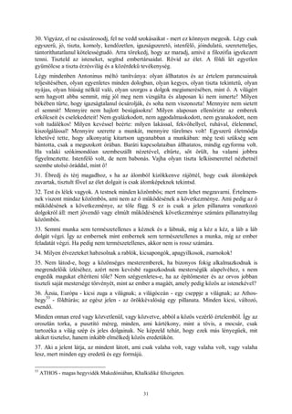 31
30. Vigyázz, el ne császárosodj, fel ne vedd szokásaikat - mert ez könnyen megesik. Légy csak
egyszerű, jó, tiszta, komoly, kendőzetlen, igazságszerető, istenfélő, jóindulatú, szeretetteljes,
tántoríthatatlanul kötelességtudó. Arra törekedj, hogy az maradj, amivé a filozófia igyekezett
tenni. Tiszteld az isteneket, segítsd embertársaidat. Rövid az élet. A földi lét egyetlen
gyümölcse a tiszta érzésvilág és a közérdekű tevékenység.
Légy mindenben Antoninus méltó tanítványa: olyan állhatatos és az értelem parancsainak
teljesítésében, olyan egyenletes minden dologban, olyan kegyes, olyan tiszta tekintetű, olyan
nyájas, olyan hiúság nélkül való, olyan szorgos a dolgok megismerésében, mint ő. A világért
sem hagyott abba semmit, míg jól meg nem vizsgálta és alaposan ki nem ismerte! Milyen
békében tűrte, hogy igazságtalanul ócsárolják, és soha nem viszonozta! Mennyire nem sietett
el semmit! Mennyire nem hajlott besúgásokra! Milyen alaposan ellenőrizte az emberek
erkölcseit és cselekedeteit! Nem gyalázkodott, nem aggodalmaskodott, nem gyanakodott, nem
volt tudálékos! Milyen kevéssel beérte: milyen lakással, fekvőhellyel, ruhával, élelemmel,
kiszolgálással! Mennyire szerette a munkát, mennyire türelmes volt! Egyszerű életmódja
lehetővé tette, hogy alkonyatig kitartson ugyanabban a munkában: még testi szükség sem
bántotta, csak a megszokott órában. Baráti kapcsolataiban állhatatos, mindig egyforma volt.
Ha valaki szókimondóan szembeszállt nézetével, eltűrte, sőt örült, ha valami jobbra
figyelmeztette. Istenfélő volt, de nem babonás. Vajha olyan tiszta lelkiismerettel nézhetnél
szembe utolsó óráddal, mint ő!
31. Ébredj és térj magadhoz, s ha az álomból kizökkenve rájöttél, hogy csak álomképek
zavartak, tisztult fővel az élet dolgait is csak álomképeknek tekintsd.
32. Test és lélek vagyok. A testnek minden közömbös; mert nem lehet megzavarni. Értelmem-
nek viszont mindaz közömbös, ami nem az ő működésének a következménye. Ami pedig az ő
működésének a következménye, az tőle függ. S ez is csak a jelen pillanatra vonatkozó
dolgokról áll: mert jövendő vagy elmúlt működésének következménye számára pillanatnyilag
közömbös.
33. Semmi munka sem természetellenes a kéznek és a lábnak, míg a kéz a kéz, a láb a láb
dolgát végzi. Így az embernek mint embernek sem természetellenes a munka, míg az ember
feladatát végzi. Ha pedig nem természetellenes, akkor nem is rossz számára.
34. Milyen élvezeteket habzsolnak a rablók, kicsapongók, apagyilkosok, zsarnokok!
35. Nem látod-e, hogy a közönséges mesteremberek, ha bizonyos fokig alkalmazkodnak is
megrendelőik ízléséhez, azért nem kevésbé ragaszkodnak mesterségük alapelvéhez, s nem
engedik magukat eltéríteni tőle? Nem szégyenletes-e, ha az építőmester és az orvos jobban
tiszteli saját mestersége törvényét, mint az ember a magáét, amely pedig közös az istenekével?
36. Ázsia, Európa - kicsi zuga a világnak; a világóceán - egy cseppje a világnak; az Athos-
hegy
53
- földtúrás; az egész jelen - az örökkévalóság egy pillanata. Minden kicsi, változó,
esendő.
Minden onnan ered vagy közvetlenül, vagy közvetve, abból a közös vezérlő értelemből. Így az
oroszlán torka, a pusztító méreg, minden, ami kártékony, mint a tövis, a mocsár, csak
tartozéka a világ szép és jeles dolgainak. Ne képzeld tehát, hogy ezek más lényegűek, mit
akiket tisztelsz, hanem inkább elmélkedj közös eredetükön.
37. Aki a jelent látja, az mindent látott, ami csak valaha volt, vagy valaha volt, vagy valaha
lesz, mert minden egy eredetű és egy formájú.
53
ATHOS - magas hegyvidék Makedóniában, Khalkidiké félszigeten.
 