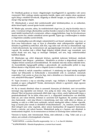 32
38. Elmélkedj gyakran az összes világjelenségek összefüggéséről és egymáshoz való szoros
viszonyáról. Mert valahogy minden egymásba fonódik, éppen ezért minden rokon egymással,
egyik dolog a másikból következik, mégpedig az állandó mozgás, az együttérzés, továbbá az
anyagi világ egysége alapján.
39. Alkalmazkodj a sorsod által osztályrészedül adott körülményekhez, és az embereket,
akiket társul kaptál, szeresd igazán őszinte szeretettel.
40. Minden gép, szerszám, edény, ha rendeltetésének eleget tesz, jó, még ha készítője nincs is
jelen. A természet átfogta alkotásokban azonban bennük is marad az őket létrehozó erő. Tehát
annál inkább tisztelned kell a természetet, abban a meggyőződésben, hogy ha következetesen
akarata szerint élsz, minden szándékod szerint igazodik. Éppen így a mindenségben is minden
a világértelem szándéka szerint történik.
41. Ha a hatalmadban nem álló dolgok valamelyikéről is azt hiszed: számodra jó vagy rossz, az
ilyen rossz bekövetkezte vagy az ilyen jó elmaradása miatt szükségszerűen zúgolódol az
istenekre és gyűlölöd az embereket, akik okai, vagy talán csak vélt okai az elmaradásnak vagy
a bekövetkeztetésnek. Így természetesen sok igazságtalanságot követünk el, mert érdekeltek
vagyunk. Ha azonban csak a tőlünk függő dolgokat ítéljünk jóknak vagy rosszaknak, nem
marad okunk sem arra, hogy az istenséget vádoljunk, sem arra, hogy embertársunkkal
hadilábon álljunk.
42. Mindnyájan egy célért dolgozunk közösen, egyikünk tudatosan belátással, másikunk
öntudatlanul, mint ahogyan - gondoltam - Hérakleitos az alvókat is dolgozóknak mondta: a
világban történő események közreműködőinek. De mindenki más-más módon működik közre.
Az összeműködés legragyogóbb példája a gáncsoskodó, aki szembeszállni próbál és meg-
állítani akarná a világ folyását: mert a világnak ilyenre is szüksége van.
Végre is döntsd el, melyik csoporthoz csatlakozol. A mindenség ura téged mindig megfelelő
módon tud felhasználni és beilleszkedni a közreműködő erők és személyek valamelyik
csoportjába. Csak azután ne olyan rész légy, mint a drámában az a haszontalan és nevetséges
vers, amelyikről Khrysippos
54
példálózik.
43. Vajon átvenné-e a nap az esőcsillag szerepét, vagy Asklépios a Karpophososét?
55
Mit
mondjak az egyes csillagokról? Nemde, akármennyire elütnek is egymástól, mégis egyazon
közös cél munkásai?
44. Ha az istenek döntöttek rólam és sorsomról, bizonyára jól döntöttek, mert tervszerűtlen
istenséget még elgondolni sem könnyű. Arra pedig mi okuk volna, hogy rosszat tegyenek
ellenem? Mert mi hasznom származnék ebből rájuk vagy a közre, amely legfontosabb tárgya a
gondoskodásuknak? De ha külön rólam nem is, a világrendről mindenesetre van döntésük;
tehát azt, ami velem történik, örömmel és szeretettel kell fogadnom. Ha azonban semmiről
sincs határozatuk - amit még feltenni is istentelenség, mert mire valók akkor az áldozat, az
imádság, az eskü és a többi szent cselekedet, melyek mindegyikét abban a hitben végezzük,
hogy az istenek jelen vannak és életünktől elválaszthatatlanok -, ha, ismétlem, semmi minket
illető dologról nem volna végzésük, akkor nekem hatalmamban áll magamról határoznom.
Ennek a mércéje, ami nekem hasznos. Mindenkinek pedig az a hasznos, ami alkatának és
természetének megfelel. Az én természetem az értelmes és közösségi életre született lényé.
Városom és hazám, mint Antoninusnak: Róma, mint embernek: a világ. Tehát csak az a jó
nekem, ami ezeknek a közösségeknek is hasznos.
54
KHRYSIPPOS - a sztoikus filozófia megteremtője. Az i. e. 3. sz.-ban élt Athénben.
55
KAPROPHOROS - Démétér Kaprophorosz, a termést hozó istennő.
 