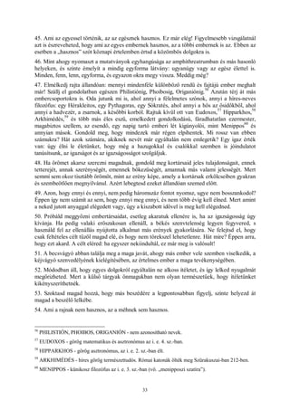 33
45. Ami az egyessel történik, az az egésznek hasznos. Ez már elég! Figyelmesebb vizsgálatnál
azt is észreveheted, hogy ami az egyes embernek hasznos, az a többi embernek is az. Ebben az
esetben a „hasznos” szót köznapi értelemben értsd a közömbös dolgokra is.
46. Mint ahogy nyomaszt a mutatványok egyhangúsága az amphithreatrumban és más hasonló
helyeken, és szinte émelyít a mindig egyforma látvány: ugyanúgy vagy az egész élettel is.
Minden, fenn, lenn, egyforma, és egyazon okra megy vissza. Meddig még?
47. Elmélkedj rajta állandóan: mennyi mindenféle különböző rendű és fajtájú ember meghalt
már! Szállj el gondolatban egészen Philistiónig, Phoibosig, Origaniónig.
56
Azután térj át más
embercsoportokra is. Oda jutunk mi is, ahol annyi a félelmetes szónok, annyi a híres-neves
filozófus: egy Hérakleitos, egy Pythagoras, egy Sókratés, ahol annyi a hős az ősidőkből, ahol
annyi a hadvezér, a zsarnok, a későbbi korból. Rajtuk kívül ott van Eudoxos,
57
Hipparkhos,
58
Arkhimédés,
59
és több más éles eszű, emelkedett gondolkodású, fáradhatatlan ezermester,
magabiztos szellem, az esendő, egy napig tartó emberi lét kigúnyolói, mint Menippos
60
és
annyian mások. Gondold meg, hogy mindezek már régen elpihentek. Mi rossz van ebben
számukra? Hát azok számára, akiknek nevét már egyáltalán nem emlegetik? Egy igaz érték
van: úgy élni le életünket, hogy még a hazugokkal és csalókkal szemben is jóindulatot
tanúsítsunk, az igazságot és az igazságosságot szolgáljuk.
48. Ha örömet akarsz szerezni magadnak, gondold meg kortársaid jeles tulajdonságait, ennek
tetterejét, annak szerénységét, emennek bőkezűségét, amannak más valami jelességét. Mert
semmi sem okoz tisztább örömöt, mint az erény képe, amely a kortársak erkölcseiben gyakran
és szembeötlően megnyilvánul. Azért lebegtesd ezeket állandóan szemed előtt.
49. Azon, hogy ennyi és ennyi, nem pedig háromszáz fontot nyomsz, ugye nem bosszankodol?
Éppen így nem számít az sem, hogy ennyi meg ennyi, és nem több évig kell élned. Mert amint
a neked jutott anyaggal elégedett vagy, úgy a kiszabott idővel is meg kell elégedned.
50. Próbáld meggyőzni embertársaidat, esetleg akaratuk ellenére is, ha az igazságosság úgy
kívánja. Ha pedig valaki erőszakosan ellenáll, a békés szenvtelenség legyen fegyvered, s
használd fel az ellenállás nyújtotta alkalmat más erények gyakorlására. Ne felejtsd el, hogy
csak feltételes célt tűzöl magad elé, és hogy nem törekszel lehetetlenre. Hát mire? Éppen arra,
hogy ezt akard. A célt eléred: ha egyszer nekiindultál, ez már meg is valósult!
51. A becsvágyó abban találja meg a maga javát, ahogy más ember vele szemben viselkedik, a
kéjvágyó szenvedélyének kielégítésében, az értelmes ember a maga tevékenységében.
52. Módodban áll, hogy egyes dolgokról egyáltalán ne alkoss ítéletet, és így lelked nyugalmát
megőrizheted. Mert a külső tárgyak önmagukban nem olyan természetűek, hogy ítéletünket
kikényszeríthetnék.
53. Szoktasd magad hozzá, hogy más beszédére a legpontosabban figyelj, szinte helyezd át
magad a beszélő lelkébe.
54. Ami a rajnak nem hasznos, az a méhnek sem hasznos.
56
PHILISTIÓN, PHOIBOS, ORIGANIÓN - nem azonosítható nevek.
57
EUDOXOS - görög matematikus és asztronómus az i. e. 4. sz.-ban.
58
HIPPARKHOS - görög asztronómus, az i. e. 2. sz.-ban élt.
59
ARKHIMÉDÉS - híres görög természettudós. Római katonák ölték meg Szürakuszai-ban 212-ben.
60
MENIPPOS - künikosz filozófus az i. e. 3. sz.-ban (vö. „menipposzi szatíra”).
 