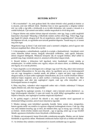 35
HETEDIK KÖNYV
1. Mi a rosszindulat? - Az, amit gyakran láttál. Ha valami történik veled, gondolj rá tüstént: ez
is olyasmi, amit már többször láttál. Általában fenn és lenn ugyanazokat a dolgokat találod:
tele van velük a régi idők, a közbeesők és az új idők történelme, tele vannak a városok és a
családi tűzhelyek. Újat semmit sem találsz; minden megszokott és rövid ideig tartó.
2. Hogyan lehetne más módon kiirtani alapvető nézeteket, mint úgy, hogy a nekik megfelelő
képzeteket elnyomjuk? Márpedig a felkeltésük minden esetben tőled függ. Tőlem függ, hogy
úgy fogjak fel valamit, ahogyan kell. Ha ezt megtehetem, miért nyugtalankodom? Ami gondo-
latvilágomon túl esik, az egyáltalán nem tartozik gondolatvilágomra. Tanuld meg ezt, és semmi
meg nem ingat.
Megteheted, hogy új életed. Csak nézd ismét azzal a szemmel a dolgokat, amivel egyszer már
helyesen megláttad őket: ebben áll az új élet.
3. A hiú pompázás, a színielőadások, a gulyák és a nyájak, a lándzsatörések - kutyáknak vetett
csont, halastóba dobott morzsa, hangyák tehercipelő erőlködése, riadt egerek futkosása,
dróton rángatott bábfigurák. Mindezek közepette állj ott nyugodt lélekkel, dölyf nélkül és
gondold meg, hogy mindenki annyit ér, amennyit erőfeszítései tárgyai érnek.
4. Beszéd közben a kifejezésre kell ügyelned, tettre buzdulásnál viszont mindig az
eredményekre. Az utóbbi esetben arra vigyázz, milyen célt akarsz elérni, az előbbiben pedig
arra figyelj, mi a szavak jelentése.
5. Vajon elegendő-e az én tehetségem erre a dologra vagy nem? Ha elég, akkor mint természet
adta eszközt felhasználom rá. Ha nem elég, akkor, ha egyébként sem az én kötelességemről
van szó, vagy átengedem a munkát annak, aki jobban a végére tud járni, vagy csinálom,
ahogyan tudom, és olyan ember segítségére támaszkodom, aki az én vezérlő értelmem felhasz-
nálásával képes megtenni, ami az adott esetben a közösség javára és hasznára van. Mert
tevékenységem, amit akár más segítségével végzek, csak egy célra irányulhat: ami a
közösségnek hasznos és megfelel.
6. Hány meg hány, valamikor sokat magasztalt ember már a feledés zsákmánya! S hányan
régóta eltűntek már, akik őket magasztalták!
7. Ne szégyelld, ha segítségre szorulsz. A te dolgod - mint a katonáé ostrom alkalmával - az,
hogy kötelességedet teljesítsd. S vajon mit tennél, ha sérült lábbal egymagadban nem tudsz
feljutni a bástyára, más segítségével azonban mégiscsak feljuthatsz?
8. Ne gyötörj magad a jövővel! Ha rákerül a sor, majd szemébe nézel ugyanazzal az
értelemmel felfegyverzetten, amivel most irányítod az ügyeidet.
9. Minden mintegy szent kötelékkel egymásba fonódik. Szinte semmi sincs elszigetelten,
hanem egymás mellé van rendelve és egyazon világrend összhangjának részese. Csak egy világ
van, mely mindent összefog, egy az isten, aki mindent áthat, egy az anyag, egy a törvény, egy
az értelem - közös értelme minden eszes lénynek -, egy az igazság, amint egy az egy törzsből
fakadó, ugyanazon értelemben részes lényeknek a tökéletessége is.
10. Mindaz, ami anyagszerű, hamar felszívódik a mindenség anyagába. Mindaz, ami ok, hamar
feloldódik az egyetemes okban. Mindennek emlékezete hamar sírját leli az örökkévaló időben.
11. Az értelmes lény számára a természetszerű és ésszerű cselekedet egy és ugyanaz.
 