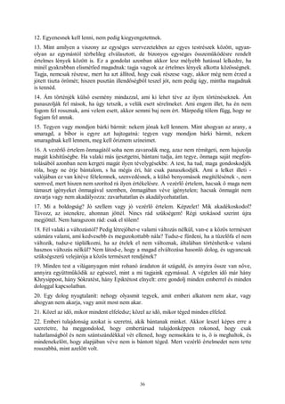 36
12. Egyenesnek kell lenni, nem pedig kiegyengetettnek.
13. Mint amilyen a viszony az egységes szervezetekben az egyes testrészek között, ugyan-
olyan az egymástól térbelileg elválasztott, de bizonyos egységes összeműködésre rendelt
értelmes lények között is. Ez a gondolat azonban akkor lesz mélyebb hatással lelkedre, ha
minél gyakrabban elismétled magadnak: tagja vagyok az értelmes lények alkotta közösségnek.
Tagja, nemcsak részese, mert ha azt állítod, hogy csak részese vagy, akkor még nem érzed a
jótett tiszta örömét; hiszen pusztán illendőségből teszel jót, nem pedig úgy, mintha magadnak
is tennéd.
14. Ám történjék külső esemény mindazzal, ami ki lehet téve az ilyen történéseknek. Ám
panaszolják fel mások, ha úgy tetszik, a velük esett sérelmeket. Ami engem illet, ha én nem
fogom fel rossznak, ami velem esett, akkor semmi baj nem ért. Márpedig tőlem függ, hogy ne
fogjam fel annak.
15. Tegyen vagy mondjon bárki bármit: nekem jónak kell lennem. Mint ahogyan az arany, a
smaragd, a bíbor is egyre azt hajtogatná: tegyen vagy mondjon bárki bármit, nekem
smaragdnak kell lennem, meg kell őriznem színeimet.
16. A vezérlő értelem önmagától soha nem zavarodik meg, azaz nem rémítgeti, nem hajszolja
magát kishitűségbe. Ha valaki más ijesztgetni, bántani tudja, ám tegye, önmaga saját megfon-
tolásából azonban nem kergeti magát ilyen tévelygésekbe. A test, ha tud, maga gondoskodjék
róla, hogy ne érje bántalom, s ha mégis éri, hát csak panaszkodjék. Ami a lelket illeti -
valójában ez van kitéve félelemnek, szenvedésnek, a külső benyomások megítélésének -, nem
szenved, mert hiszen nem szorítod rá ilyen értékelésre. A vezérlő értelem, hacsak ő maga nem
támaszt igényeket önmagával szemben, önmagában véve igénytelen; hacsak önmagát nem
zavarja vagy nem akadályozza: zavarhatatlan és akadályozhatatlan.
17. Mi a boldogság? Jó szellem vagy jó vezérlő értelem. Képzelet! Mik akadékoskodol?
Távozz, az istenekre, ahonnan jöttél. Nincs rád szükségem! Régi szokásod szerint újra
megjöttél. Nem haragszom rád: csak el tőlem!
18. Fél valaki a változástól? Pedig létrejöhet-e valami változás nélkül, van-e a közös természet
számára valami, ami kedvesebb és megszokottabb nála? Tudsz-e fürdeni, ha a tüzelőfa el nem
változik, tudsz-e táplálkozni, ha az ételek el nem változnak, általában történhetik-e valami
hasznos változás nélkül? Nem látod-e, hogy a magad elváltozása hasonló dolog, és ugyancsak
szükségszerű velejárója a közös természet rendjének?
19. Minden test a világanyagon mint rohanó áradaton át száguld, és annyira össze van nőve,
annyira együttműködik az egésszel, mint a mi tagjaink egymással. A végtelen idő már hány
Khrysippost, hány Sókratést, hány Epiktétost elnyelt: erre gondolj minden emberrel és minden
dologgal kapcsolatban.
20. Egy dolog nyugtalanít: nehogy olyasmit tegyek, amit emberi alkatom nem akar, vagy
ahogyan nem akarja, vagy amit most nem akar.
21. Közel az idő, mikor mindent elfeledsz; közel az idő, mikor téged minden elfeled.
22. Emberi tulajdonság azokat is szeretni, akik bántanak minket. Akkor leszel képes erre a
szeretetre, ha meggondolod, hogy embertársad tulajdonképpen rokonod, hogy csak
tudatlanságból és nem szántszándékkal vét ellened, hogy nemsokára te is, ő is meghaltok, és
mindenekelőtt, hogy alapjában véve nem is bántott téged. Mert vezérlő értelmedet nem tette
rosszabbá, mint azelőtt volt.
 