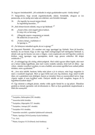 38
36. Jegyzet Antisthenésből: „Jól cselekedni és mégis gyalázkodást nyelni - királyi dolog!”
37. Szégyenletes, hogy arcunk engedelmeskedik, alakul, formálódik, ahogyan az ész
parancsolja, az ész pedig nem tudja sem alakítani, sem formálni önmagát.
38. „Ne ingerülj, ha rosszul menne életed;
Az ingerültség hasztalan...”
62
39. „Sok örömet készíts nékünk, meg az égi lakóknak.”
63
40. „Arasd a létet, mint magtól súlyos kalászt,
Ez még virít, az hervatag...”
64
41. „Elhagytak engem s magzataim az istenek:
Ok nélkül ők ezt nem tevék...”
65
42. „Velem a közjó, s mellettem ví
Az igazság is...”
66
43. „Ne könnyezz másokkal együtt, de ne is ujjongj.”
67
44. Jegyzetek Platónból: „Én azonban erre nagy igazsággal így felelnék: Nem jól beszélsz,
barátom, ha azt hiszed, hogy az élet vagy halál esetlegességeit kell mérlegelnie bárkinek is,
akinek csak egy kis haszna van ezen a világon, s nem csupáncsak arra kell figyelnie cselekvés
közben, vajon igazságos vagy igazságtalan, derék vagy gonosz emberhez illő dolgot
cselekszik-e.”
68
45. „S valósággal úgy áll a dolog, athéni polgárok. Ahol valaki egyszer állást foglalt, akár mert
azt a helyet találja legjobbnak, akár mert vezére rendelte számára, helyt kell ott állnia - úgy
vélem - minden veszéllyel szemben, és sem a halállal, sem semmi egyébbel nem szabad jobban
törődnie, mint a gyalázattal.”
69
46. „Arra nézz inkább, barátom, hátha mást jelent a jó és erényes, mint hogy magunkat és
mást a veszélytől megóvjuk. Mert az igazi férfiú nem arra fog tekinteni, hogy minél tovább
éljen; ezt a gondolatot nem dédelgeti, hanem az istenekre bízza az asszonyokkal tartva: hogy
végzete napját el nem kerülheti senki. Ehelyett inkább azt kell vizsgálnia, hogyan éli le
legjobban kiszabott idejét.”
70
47. Úgy tekintsd a csillagok járását, mintha velük együtt futnád be az égi pályát. Állandóan
gondolj az elemek egymásba való átváltozásaira is. Mert az ilyen gondolatok megtisztítanak a
földi élet szennyétől.
62
Euripidész, Bellerophón (289. töredék).
63
Ismeretlen költő töredéke.
64
Euripidész, Hüpszipüle (757. töredék).
65
Euripidész, Antiopé (207. töredék).
66
Euripidész 910. töredéke.
67
Ismeretlen szerzőtől; a gondolat Epiktétosztól származik.
68
Platón, Apológia 28 B (Gyomlay Gyula fordítása).
69
Uo. 28 E.
70
Platón, Gorgiasz 512 D (Péterfy Jenő fordítása).
 