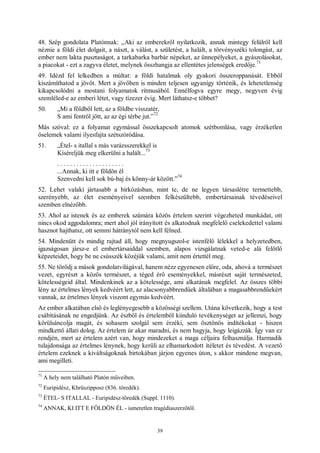 39
48. Szép gondolata Platónnak: „Aki az emberekről nyilatkozik, annak mintegy felülről kell
néznie a földi élet dolgait, a nászt, a válást, a születést, a halált, a törvényszéki tolongást, az
ember nem lakta pusztaságot, a tarkabarka barbár népeket, az ünnepélyeket, a gyászolásokat,
a piacokat - ezt a zagyva életet, melynek összhangja az ellentétes jelenségek eredője.
71
49. Idézd fel lelkedben a múltat: a földi hatalmak oly gyakori összeroppanását. Ebből
kiszámíthatod a jövőt. Mert a jövőben is minden teljesen ugyanígy történik, és lehetetlenség
kikapcsolódni a mostani folyamatok ritmusából. Ennélfogva egyre megy, negyven évig
szemléled-e az emberi létet, vagy tízezer évig. Mert láthatsz-e többet?
50. „Mi a földből lett, az a földbe visszatér,
S ami fentről jött, az az égi térbe jut.”
72
Más szóval: ez a folyamat egymással összekapcsolt atomok szétbomlása, vagy érzéketlen
őselemek valami ilyesfajta szétszóródása.
51. „Étel- s itallal s más varázsszerekkel is
Kíséreljük meg elkerülni a halált...
73
. . . . . . . . . . . . . . . . . . . . .
...Annak, ki itt e földön él
Szenvedni kell sok bú-baj és könny-ár között.”
74
52. Lehet valaki jártasabb a birkózásban, mint te, de ne legyen társaslétre termettebb,
szerényebb, az élet eseményeivel szemben felkészültebb, embertársainak tévedéseivel
szemben elnézőbb.
53. Ahol az istenek és az emberek számára közös értelem szerint végezheted munkádat, ott
nincs okod aggodalomra; mert ahol jól irányított és alkatodnak megfelelő cselekedettel valami
hasznot hajthatsz, ott semmi hátránytól nem kell félned.
54. Mindenütt és mindig rajtad áll, hogy megnyugszol-e istenfélő lélekkel a helyzetedben,
igazságosan jársz-e el embertársaiddal szemben, alapos vizsgálatnak veted-e alá felötlő
képzeteidet, hogy be ne csússzék közéjük valami, amit nem értettél meg.
55. Ne törődj a mások gondolatvilágával, hanem nézz egyenesen előre, oda, ahová a természet
vezet, egyrészt a közös természet, a téged érő eseményekkel, másrészt saját természeted,
kötelességeid által. Mindenkinek az a kötelessége, ami alkatának megfelel. Az összes többi
lény az értelmes lények kedvéért lett, az alacsonyabbrendűek általában a magasabbrendűekért
vannak, az értelmes lények viszont egymás kedvéért.
Az ember alkatában első és leglényegesebb a közösségi szellem. Utána következik, hogy a test
csábításának ne engedjünk. Az észből és értelemből kiinduló tevékenységet az jellemzi, hogy
körülsáncolja magát, és sohasem szolgál sem érzéki, sem ösztönös indítékokat - hiszen
mindkettő állati dolog. Az értelem úr akar maradni, és nem hagyja, hogy leigázzák. Így van ez
rendjén, mert az értelem azért van, hogy mindezeket a maga céljaira felhasználja. Harmadik
tulajdonsága az értelmes lénynek, hogy kerüli az elhamarkodott ítéletet és tévedést. A vezető
értelem ezeknek a kiváltságoknak birtokában járjon egyenes úton, s akkor mindene megvan,
ami megilleti.
71
A hely nem található Platón műveiben.
72
Euripidész, Khrüszipposz (836. töredék).
73
ÉTEL- S ITALLAL - Euripidész-töredék (Suppl. 1110).
74
ANNAK, KI ITT E FÖLDÖN ÉL - ismeretlen tragédiaszerzőtől.
 
