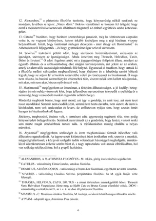 4
12. Alexandros,
15
a platonista filozófus tanította, hogy kényszerűség nélkül senkinek ne
mondjam, levélben se írjam: „Nincs időm.” Bokros teendőimet se hozzam fel ürügyül, hogy
ezzel a módszerrel következetesen elhárítsam magamtól az emberi együttélés szülte kötelessé-
geket.
13. Catulus
16
buzdított, hogy barátom szemrehányó panaszát, még ha történetesen alaptalan
volna is, ne vegyem közönyösen, hanem inkább kíséreljem meg a régi bizalmas viszony
helyreállítását. Intett, hogy tanítóimat melegen dicsérjem - mint ahogy ezt Domitiustól
17
és
Athénodotosról feljegyezték -, és hogy gyermekeimet igaz szívvel szeressem.
14. Severus
18
testvérem példát adott, hogy szeressem hozzátartozóimat, szeressem az
igazságot, szeressem az igazságosságot. Általa ismertem meg Thraseát, Helvidiust, Catót,
Diónt és Brutust.
19
Ő adott fogalmat arról, mi a jogegyenlőségre felépített állam, amelyet az
egyenlő elbánás és a szólásszabadság elve alapján kormányoznak, mit jelent az az uralom,
amely az alattvalók szabadságát mindenek fölé helyezi. Ugyancsak ő buzdított, hogy tartsak ki
a filozófia mellett változatlan megbecsüléssel, hogy jótékony és a lehetőség szerint bőkezű
legyek, hogy ne adjam fel a barátok szeretetébe vetett jó reményemet és bizalmamat. Ő maga
nem titkolta, ha barátai szemrehányást érdemeltek tőle, viszont nekik sem kellett találgatniuk,
mit akar, mit nem akar, hiszen nyilvánvaló volt.
15. Maximusnál
20
megfigyeltem az önuralmat, a feltétlen állhatatosságot, a jó kedélyt beteg-
ségben és más nehéz viszonyok közt, hogy jellemében szerencsésen keveredik a szelídség és a
nemesség, hogy a rászabott munkát zúgolódás nélkül elvégzi.
Mindenki megbízott benne, hogy amit mond, azt úgy is gondolja, és amit tesz, azt nem teszi
rossz szándékkal. Semmin nem csodálkozott, semmi nem hozta zavarba, nem sietett, de nem is
késlekedett, nem volt tanácstalan és levert, de erőltetetten nyájas sem, hogy azután ismét
haragos és bizalmatlankodó legyen.
Jótékony, megbocsátó, őszinte volt, s természet adta egyenesség sugárzott róla, nem pedig
kényszeredett önfegyelmezés. Senkinek nem támadt az a gondolata, hogy lenézi, viszont senki
sem merte magát derekabbnak tartani nála. A tréfálkozásban mindig eltalálta a helyes
mértéket.
16. Atyámnál
21
megfigyeltem szelídségét és érett megfontolással formált ítéletéhez való
állhatatos ragaszkodását. Az úgynevezett kitüntetések iránt érzéketlen volt, szerette a munkát,
mégpedig kitartással, a köz javát szolgálni tudók véleményét készséggel meghallgatta, minden-
kivel következetesen érdeme szerint bánt el, s nagy tapasztalata volt annak elbírálásában, hol
van szükség nekifeszülésre, hol a gyeplő lazítására.
15
ALEXANDROS, A PLATONISTA FILOZÓFUS - M. titkára, görög levelezésében segédkezett.
16
CATULUS - valószínűleg Cinna Catulus, sztoikus filozófus.
17
DOMITIUS, ATHÉNODOTOS - valószínűleg a Fronto-kör filozófusai, egyébként kevésbé ismertek.
18
SEVERUS - valószínűleg Claudius Severus peripatetikus filozófus; fia M. egyik lányát vette
feleségül.
19
THRASEA, HELVIDIUS, CATO, BRUTUS - a római történelem zsarnokgyűlölő hősei. Thraseát
Nero, Helvidiust Vespasianus ölette meg, az ifjabb Cato és Brutus Caesar ellenfelei voltak. DIÓN -
valószínűleg a szürakúszai D., az i. e. 4. sz.-ban élt platonista filozófus.
20
MAXIMUS - C. Maximus sztoikus filozófus, M. tanítója, a császár később magas állásokba emelte.
21
ATYÁM - adoptáló apja, Antoninus Pius császár.
 