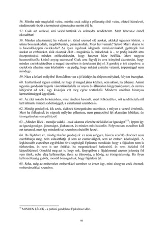 40
56. Mintha már meghaltál volna, mintha csak eddig a pillanatig éltél volna, életed hátralevő,
ráadásszerű részét a természet ujjmutatása szerint éld le.
57. Csak azt szeresd, ami veled történik és számodra rendeltetett. Mert tehetsz-e ennél
okosabbat?
58. Minden alkalommal, ha valami ér, idézd szemed elé azokat, akikkel ugyanez történt, s
utána bosszankodtak, megdöbbentek, panaszkodtak. Most hol vannak? Sehol. Miért akarsz te
is hasonlóképpen cselekedni? Az ilyen izgalmak idegenek természetünktől, gyötörjék hát
azokat az embereket, akik okozzák őket - maguknak is, másoknak is -, te pedig inkább arra
összpontosítsd minden erőfeszítésedet, hogy hasznot húzz belőlük. Mert nagyon
hasznosíthatók: kitűnő anyag számodra! Csak arra figyelj és arra irányítsd akaratodat, hogy
minden cselekedetedben a magad szemében is derekasan járj el. S gondolj e két alapelvre: a
cselekvés alkalma sem közömbös - az pedig, hogy miként csinálsz valamit, éppenséggel nem
mindegy.
59. Nézz a lelked mélyébe! Bensődben van a jó kútfeje, ha folyton mélyíted, folyton buzoghat.
60. Testtartásod legyen szilárd, ne hagy el magad járás közben, sem akkor, ha pihensz. Amint
ugyanis gondolatvilágunk visszatükröződik az arcon és állandóan kiegyensúlyozott, és nemes
kifejezést ad neki, úgy kívánjuk ezt meg egész testünktől. Minderre azonban bizonyos
keresetlenséggel ügyeljünk.
61. Az élet inkább birkózáshoz, mint tánchoz hasonlít, mert felkészülten, sőt rendíthetetlenül
kell állnunk minden eshetőséggel, a váratlannal szemben is.
62. Mindig gondolj rá, kik azok, akiknek támogatására számítasz, s milyen a vezető értelmük.
Mert ha felfogásuk és vágyaik mélyére pillantasz, nem panaszolod fel akaratlan hibáikat, de
támogatásukra sem pályázol.
63. „Minden lélek - mondja valaki - csak akarata ellenére nélkülözi az igazságot”
75
; éppen így
az igazságosságot, józanságot, jóakaratot, és minden más hasonlót. Folytonosan eszedben kell
ezt tartanod, mert így mindenkivel szemben elnézőbb leszel.
64. Ha fájdalom ér, mindig tüstént gondolj rá: ez nem szégyen, hiszen vezérlő elmémet nem
csorbíthatja meg, nem választhatja el sem az eszmevilágtól, sem az emberi közösségtől. A
legkínosabb esetekben egyébként hívd segítségül Epikuros mondását: hogy a fájdalom nem is
tűrhetetlen, és nem is tart örökké, ha megemlékezel határairól, és nem hizlalod fel
képzelődéssel. Gondold meg azt is, hogy sok, lényegében a fájdalommal azonos jelenség fel
sem tűnik, noha elég kellemetlen; ilyen az álmosság, a hőség, az étvágytalanság. Ha ilyen
kellemetlenség gyötör, mondd önmagadnak, hogy fájdalom ért.
65. Soha, még az embertelen emberekkel szemben se érezz úgy, mint ahogyan ezek éreznek
embertársaikkal szemben.
75
MINDEN LÉLEK - a paltóni gondolatot Epiktétosz idézi.
 