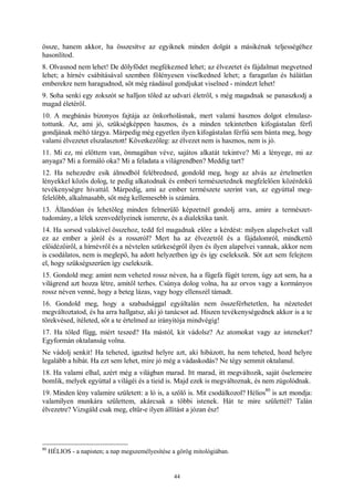 44
össze, hanem akkor, ha összesítve az egyiknek minden dolgát a másikénak teljességéhez
hasonlítod.
8. Olvasnod nem lehet! De dölyfödet megfékezned lehet; az élvezetet és fájdalmat megvetned
lehet; a hírnév csábításával szemben fölényesen viselkedned lehet; a faragatlan és hálátlan
emberekre nem haragudnod, sőt még ráadásul gondjukat viselned - mindezt lehet!
9. Soha senki egy zokszót se halljon tőled az udvari életről, s még magadnak se panaszkodj a
magad életéről.
10. A megbánás bizonyos fajtája az önkorholásnak, mert valami hasznos dolgot elmulasz-
tottunk. Az, ami jó, szükségképpen hasznos, és a minden tekintetben kifogástalan férfi
gondjának méltó tárgya. Márpedig még egyetlen ilyen kifogástalan férfiú sem bánta meg, hogy
valami élvezetet elszalasztott! Következőleg: az élvezet nem is hasznos, nem is jó.
11. Mi ez, mi előttem van, önmagában véve, sajátos alkatát tekintve? Mi a lényege, mi az
anyaga? Mi a formáló oka? Mi a feladata a világrendben? Meddig tart?
12. Ha nehezedre esik álmodból felébredned, gondold meg, hogy az alvás az értelmetlen
lényekkel közös dolog, te pedig alkatodnak és emberi természetednek megfelelően közérdekű
tevékenységre hivattál. Márpedig, ami az ember természete szerint van, az egyúttal meg-
felelőbb, alkalmasabb, sőt még kellemesebb is számára.
13. Állandóan és lehetőleg minden felmerülő képzetnél gondolj arra, amire a természet-
tudomány, a lélek szenvedélyeinek ismerete, és a dialektika tanít.
14. Ha sorsod valakivel összehoz, tedd fel magadnak előre a kérdést: milyen alapelveket vall
ez az ember a jóról és a rosszról? Mert ha az élvezetről és a fájdalomról, mindkettő
előidézőiről, a hírnévről és a névtelen szürkeségről ilyen és ilyen alapelvei vannak, akkor nem
is csodálatos, nem is meglepő, ha adott helyzetben így és így cselekszik. Sőt azt sem felejtem
el, hogy szükségszerűen így cselekszik.
15. Gondold meg: amint nem veheted rossz néven, ha a fügefa fügét terem, úgy azt sem, ha a
világrend azt hozza létre, amitől terhes. Csúnya dolog volna, ha az orvos vagy a kormányos
rossz néven venné, hogy a beteg lázas, vagy hogy ellenszél támadt.
16. Gondold meg, hogy a szabadsággal egyáltalán nem összeférhetetlen, ha nézetedet
megváltoztatod, és ha arra hallgatsz, aki jó tanácsot ad. Hiszen tevékenységednek akkor is a te
törekvésed, ítéleted, sőt a te értelmed az irányítója mindvégig!
17. Ha tőled függ, miért teszed? Ha mástól, kit vádolsz? Az atomokat vagy az isteneket?
Egyformán oktalanság volna.
Ne vádolj senkit! Ha teheted, igazítsd helyre azt, aki hibázott, ha nem teheted, hozd helyre
legalább a hibát. Ha ezt sem lehet, mire jó még a vádaskodás? Ne tégy semmit oktalanul.
18. Ha valami elhal, azért még a világban marad. Itt marad, itt megváltozik, saját őselemeire
bomlik, melyek egyúttal a világéi és a tieid is. Majd ezek is megváltoznak, és nem zúgolódnak.
19. Minden lény valamire született: a ló is, a szőlő is. Mit csodálkozol? Hélios
80
is azt mondja:
valamilyen munkára születtem, akárcsak a többi istenek. Hát te mire születtél? Talán
élvezetre? Vizsgáld csak meg, eltűr-e ilyen állítást a józan ész!
80
HÉLIOS - a napisten; a nap megszemélyesítése a görög mitológiában.
 