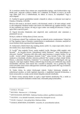 45
20. A természet minden lényt számon tart: megszűnésüket éppúgy, mint keletkezésüket vagy
életük sorát - akárcsak a játékos a labdát. Jó-e a labdának, ha felrepül, és rossz-e, ha leesik
vagy földre hull? Jó-e a vízbuboréknak, ha alakul, és rossz-e, ha szétpukkan? Vagy a
mécsvilágnak?
21. Fordítsd ki egyszer gondolatban testedet s képzeld el, milyen, és milyenné teszi majd az
öregség, a betegség, a tobzódás.
Rövid az élet annak is, aki dicsér, annak is, akit dicsérnek, annak is, aki mást emleget, annak
is, akit emlegetnek. Ráadásul mindez csak ennek a kis földsávnak egy zugában történik, s még
itt sincs mindenki egy nézeten, sőt még az egyes ember sem mindig következetes. S még az
egész föld is csak kicsi pont!...
22. Figyelj közvetlen feladatodra akár alapelvről, akár cselekvésről, akár valaminek a
jelentéséről van szó.
Ha baj ér, méltán ér: holnap akarsz jó lenni, nem ma.
23. Cselekszem valamit? Úgy cselekszem, hogy az emberek javára vonatkoztatom. Valami baj
ér? Úgy fogadom, hogy az istenekre vonatkoztatom és mindeneknek a forrására, amelyből az
összes történés folyik, egymással belső kapcsolatban.
24. Amilyennek a fürdést látod: olaj, izzadság, piszok, nyúlós víz, csupa-csupa undor, olyan az
élet minden része, olyan minden jelenség.
25. Lucilla
81
látta meghalni Verust, azután meghalt Lucilla. Maximus előbb meghalt, mint
Secunda
82
- de Secunda követte. Epitynkhanos túlélte Diotimost,
83
utána Epitynkhanos is
eltávozott. Faustina
84
Antoninus előtt sírba szállt, majd Antoninus is megtért őseihez. És így
tovább - kivétel nélkül! Hadrianust eltemette Celer,
85
utána kivitték Celert. Hol vannak
mindezek az éleselméjű, előrelátó, önérzetes emberek? Hol vannak az átható elméjű férfiak:
Kharax, a platonikus Démétrios, Eudaimón,
86
és a hozzájuk hasonlók? Mindegyik csak egy
napig élt, s már régen meghalt. Néhány emberről még rövid ideig sem emlékeztek meg; mások
mesehősökké változtak; ismét mások már a meséből is kikoptak. Arra is gondolj hát, hogy
tested szövedéke innen-onnan szükségszerűen szétfoszlik, gyenge párád elfúl vagy átvándorol,
és máshová rendeltetik.
26. Ember öröme, ha emberi kötelességét teljesíti. Emberi kötelesség: jóindulat az
embertárssal szemben, az érzéki izgalmak megvetése, a megbízható képzetek kiválasztása, a
közös természetbe és a rendje szerint történő dolgokba mélyedő elmélkedés.
27. Három viszony irányítja éltedet: az egyik a téged burkoló sáredényhez fűz, a másik az
isteni okhoz, amelyből mindenkire minden árad, a harmadik pedig kortársaidhoz.
81
LUCILLA - M. anyja.
82
SECUNDA - Maximus (vö. 1, 15) felesége
83
EPITYNCHANOS, DIOTIMOS - Hadrianus bizalmas emberei, egyébként ismeretlenek.
84
FAUSTINA - itt az idősebb Faustináról, Antonius Pius feleségéről van szó.
85
CELER - Caninius C., híres görög rhétor, Hadrianus titkára.
86
CHARAX, DÉMÉTRIOS, EUDAIMÓN - ismeretlen, ill. azonosíthatatlan tudósok.
 