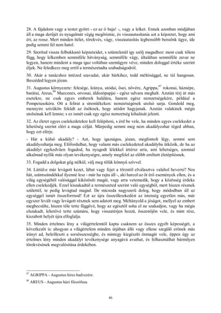 46
28. A fájdalom vagy a testet gyötri - ez az ő baja! -, vagy a lelket. Ennek azonban módjában
áll a maga derűjét és nyugalmát végig megőriznie, és visszautasítania azt a képzetet, hogy ami
éri, az rossz. Mert minden ítélet, törekvés, vágy, visszautasítás legbensőbb bensőnk ügye, ide
pedig semmi fel nem hatol.
29. Szorítsd vissza felbukkanó képzeteidet, s szüntelenül így szólj magadhoz: most csak tőlem
függ, hogy lelkemben semmiféle hitványság, semmiféle vágy, általában semmiféle zavar ne
legyen, hanem mindent a maga igaz voltában szemügyre véve, minden dologgal értéke szerint
éljek. Ne feledkezz meg erről a természetadta szabadságodról.
30. Akár a tanácshoz intézed szavadat, akár bárkihez, tedd méltósággal, ne túl hangosan.
Beszéded legyen józan.
31. Augustus környezete: felesége, leánya, utódai, ősei, nővére, Agrippa,
87
rokonai, háznépe,
barátai, Areus,
88
Maecenes, orvosai, áldozópapjai - egész udvara meghalt. Azután térj át más
esetekre, ne csak egyes emberek halálára, hanem egész nemzetségekére, például a
Pompeiusokéra. Ott a felirat a síremlékeken: nemzetségének utolsó sarja. Gondold meg,
mennyire szívükön feküdt az ősöknek, hogy utódot hagyjanak. Azután valakinek mégis
utolsónak kell lennie; s ez ismét csak egy egész nemzetség kihalását jelenti.
32. Az életet egyes cselekedetekre kell felépíteni, s érd be vele, ha minden egyes cselekedet a
lehetőség szerint eléri a maga célját. Márpedig semmi meg nem akadályozhat téged abban,
hogy ezt elérje.
- Hát a külső akadály? - Azt, hogy igazságos, józan, megfontolt légy, semmi sem
akadályozhatja meg. Előfordulhat, hogy valami más cselekedeted akadályba ütközik, de ha az
akadályt egykedvűen fogadod, ha nyugodt lélekkel áttérsz arra, ami lehetséges, azonnal
alkalmad nyílik más olyan tevékenységre, amely megfelel az előbb említett életépítésnek.
33. Fogadd a dolgokat gőg nélkül, válj meg tőlük könnyű szívvel.
34. Láttál-e már levágott kezet, lábat vagy fejet a törzstől elválasztva valahol heverni? Nos
hát, szántszándékkal ilyenné lesz - már ha rajta áll -, aki harcol az őt érő események ellen, és a
világ egységéből valósággal kiközösíti magát, vagy arra vetemedik, hogy a közösség érdeke
ellen cselekedjék. Ezzel kiszakadtál a természeted szerint való egységből, mert hiszen résznek
születtél, te pedig levágtad magad. De micsoda nagyszerű dolog, hogy módodban áll az
egységgel ismét összeforrnod! Ezt az újra összeilleszkedést az istenség egyetlen más, már
egyszer levált vagy levágott résznek sem adatott meg. Méltányold a jóságot, mellyel az embert
megbecsülte, hiszen tőle tette függővé, hogy az egésztől soha el ne szakadjon, vagy ha mégis
elszakadt, lehetővé tette számára, hogy visszatérjen hozzá, összenőjön vele, és mint rész,
kiszabott helyét újra elfoglalja.
35. Minden értelmes lény a világértelemtől kapta csaknem az összes egyéb képességét, a
következőt is: ahogyan a világértelem minden útjában álló vagy ellene szegülő erőnek más
irányt ad, beleilleszti a sorsösszességbe, és mintegy kiegészíti önmagát vele, éppen úgy az
értelmes lény minden akadályt tevékenysége anyagává avathat, és felhasználhat bármilyen
törekvésének megvalósítása érdekében.
87
AGRIPPA - Augustus híres hadvezére.
88
AREUS - Augustus házi filozófusa.
 