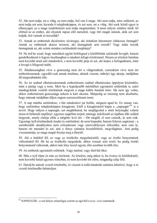 49
52. Aki nem tudja, mi a világ, az nem tudja, hol van ő maga. Aki nem tudja, mire született, az
nem tudja azt sem, kicsoda ő tulajdonképpen, és azt sem, mi a világ. Aki ezek közül egyet is
elhanyagol, az a maga rendeltetését sem tudja megmondani. S most milyen színben tűnik fel
előtted az az ember, aki olyanok tapsai elől menekül, vagy töri magát utánuk, akik azt sem
tudják, hol vannak és kicsodák?
53. Annak az embernek dicséretére sóvárogsz, aki óránként háromszor elátkozza önmagát?
Annak az embernek akarsz tetszeni, aki önmagának sem tetszik? Vagy talán tetszik
önmagának az, aki szinte minden cselekedetét megbánja?
54. Ne érd be azzal, hogy másokkal együtt belélegzed a körülöttünk szétáradó levegőt, hanem
gondolkodásod is legyen összhangban a mindent átfogó értelemmel. Hiszen az értelem hatalma
nem kevésbé árad szét mindenüvé, s nem kevésbé járja át azt, aki képes a befogadására, mint
a levegő a lélegezni tudót.
55. Általánosságban véve a gonoszság nem árt a világrendnek, esetenként véve nem árt
embertársamnak; egyedül csak annak ártalmas, akinek viszont, mihelyt úgy akarja, módjában
áll megszabadulni tőle.
56. Az én szabad elhatározásomnak embertársam szabad elhatározása éppolyan közömbös,
mint a párája vagy a teste. Mert ha a legteljesebb mértékben egymásért születtünk is, azért
mindegyikünk vezérlő értelmének megvan a maga külön hatalmi köre. Ha nem így volna,
akkor embertársam gonoszsága nekem is kárt okozna. Márpedig az istenség nem akarhatta,
hogy másnak módjában álljon engem szerencsétlenné tenni.
57. A nap mintha szétömlene, s bár mindenüvé jut belőle, mégsem apad ki. Ez onnan van,
hogy szétömlése tulajdonképpen kisugárzás. Ettől a kisugárzástól kapta a „napsugár”
91
is a
nevét. Hogy milyen a napsugár, azt megláthatod, ha megfigyeled a sötét helyiségbe valami
résen át behatoló napfényt: egyenes sugárban terjed, mintegy nekifeszül az útjában álló szilárd
tárgynak, amely elzárja előle a mögötte levő űrt. - Ott megáll, el sem csúszik, le sem esik.
Ugyanígy kell értelmednek áradni és szétömleni: de nem kiapadni, hanem folyton sugárzani - a
szembenálló akadályokra nem erőszakosan vagy szenvedélyesen ráfeszülni, nem esni le,
hanem ott maradni és azt, ami a fénye számára hozzáférhető, megvilágítani. Ami pedig
visszautasítja, az maga magát fosztja meg a fénytől.
58. Aki a haláltól fél, az vagy az érzékelés megszűnésétől, vagy az érzéki benyomások
változásától fél. De ha az érzékelés megszűnik, akkor rosszat sem érzel; ha pedig érzéki
benyomásaid változnak, akkor más lény leszel ugyan, élni azonban tovább élsz.
59. Az emberek egymásért születtek. Vagy tanítsd, vagy tűrd hát őket.
60. Más a nyíl röpte és más az értelemé. Az értelem, még akkor is, ha óvatos és körültekintő,
nem kevésbé halad egyenes irányban, és nem kevésbé tör előre, mégpedig célja felé.
61. Hatolj be mások vezető értelmébe, és viszont is tedd mindenki számára lehetővé, hogy a te
vezető értelmedbe behatoljon.
91
NAPSUGÁR - a szó helyes etimológia szerint az agó-ból (vezet, visz) származik.
 